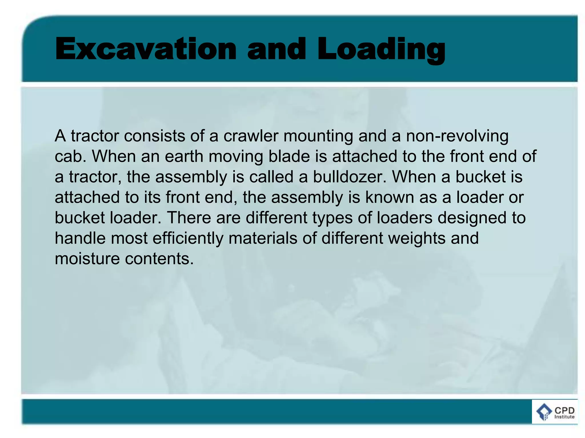 Excavation and Loading
A tractor consists of a crawler mounting and a non-revolving
cab. When an earth moving blade is attached to the front end of
a tractor, the assembly is called a bulldozer. When a bucket is
attached to its front end, the assembly is known as a loader or
bucket loader. There are different types of loaders designed to
handle most efficiently materials of different weights and
moisture contents.
 