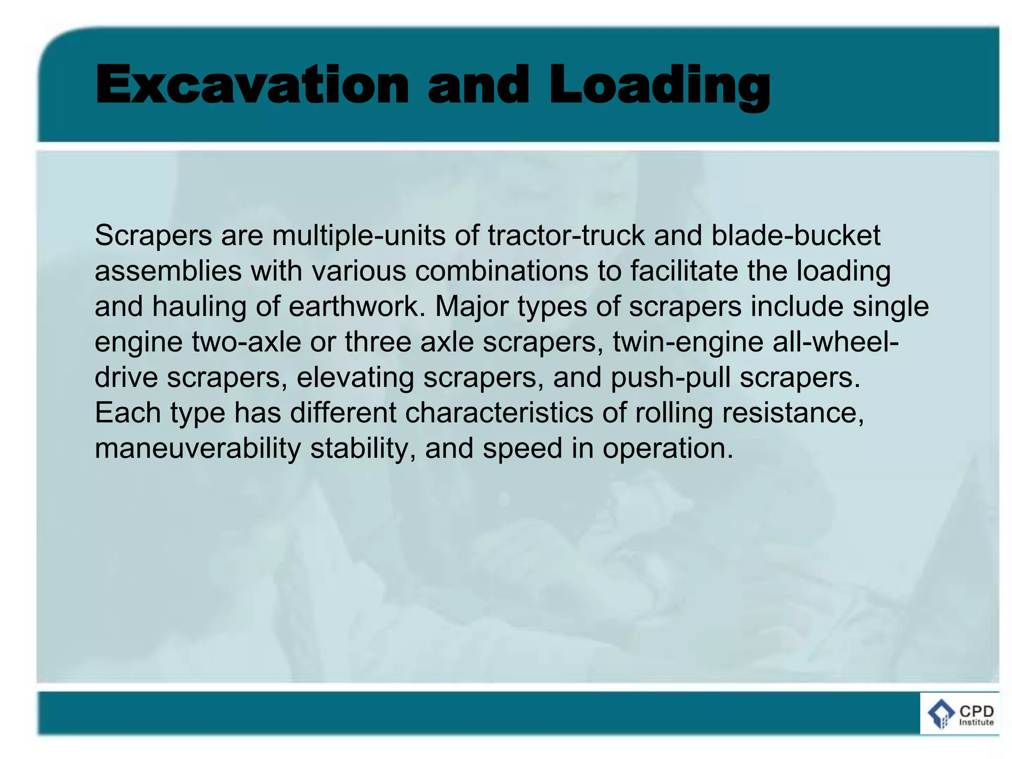 Excavation and Loading
Scrapers are multiple-units of tractor-truck and blade-bucket
assemblies with various combinations to facilitate the loading
and hauling of earthwork. Major types of scrapers include single
engine two-axle or three axle scrapers, twin-engine all-wheel-
drive scrapers, elevating scrapers, and push-pull scrapers.
Each type has different characteristics of rolling resistance,
maneuverability stability, and speed in operation.
 