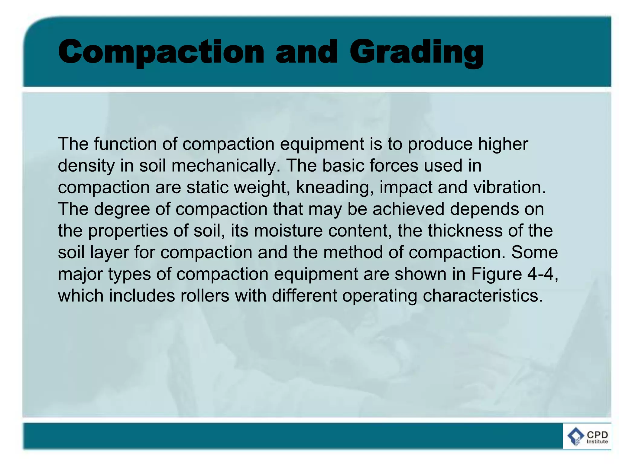 Compaction and Grading
The function of compaction equipment is to produce higher
density in soil mechanically. The basic forces used in
compaction are static weight, kneading, impact and vibration.
The degree of compaction that may be achieved depends on
the properties of soil, its moisture content, the thickness of the
soil layer for compaction and the method of compaction. Some
major types of compaction equipment are shown in Figure 4-4,
which includes rollers with different operating characteristics.
 