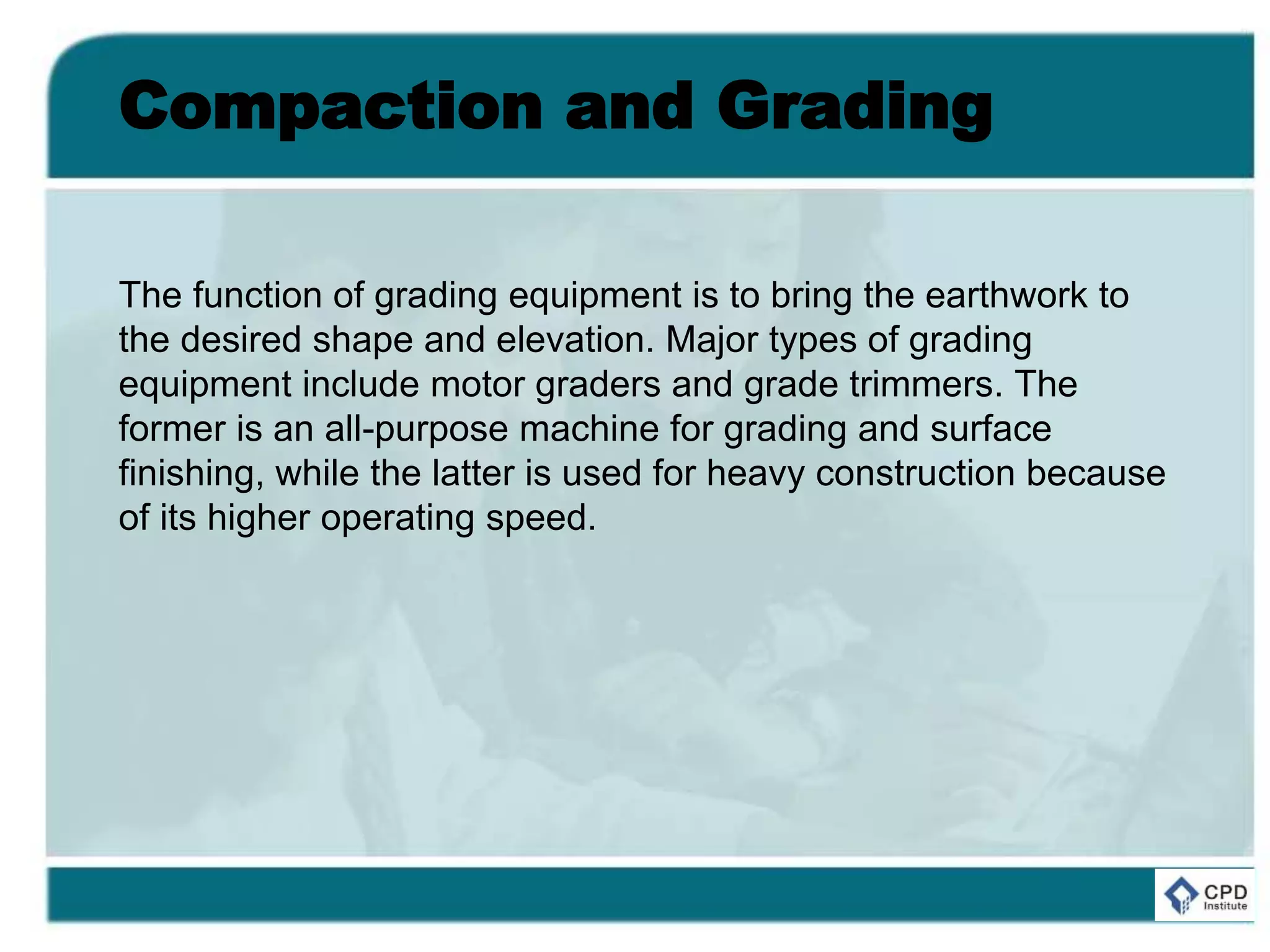 Compaction and Grading
The function of grading equipment is to bring the earthwork to
the desired shape and elevation. Major types of grading
equipment include motor graders and grade trimmers. The
former is an all-purpose machine for grading and surface
finishing, while the latter is used for heavy construction because
of its higher operating speed.
 