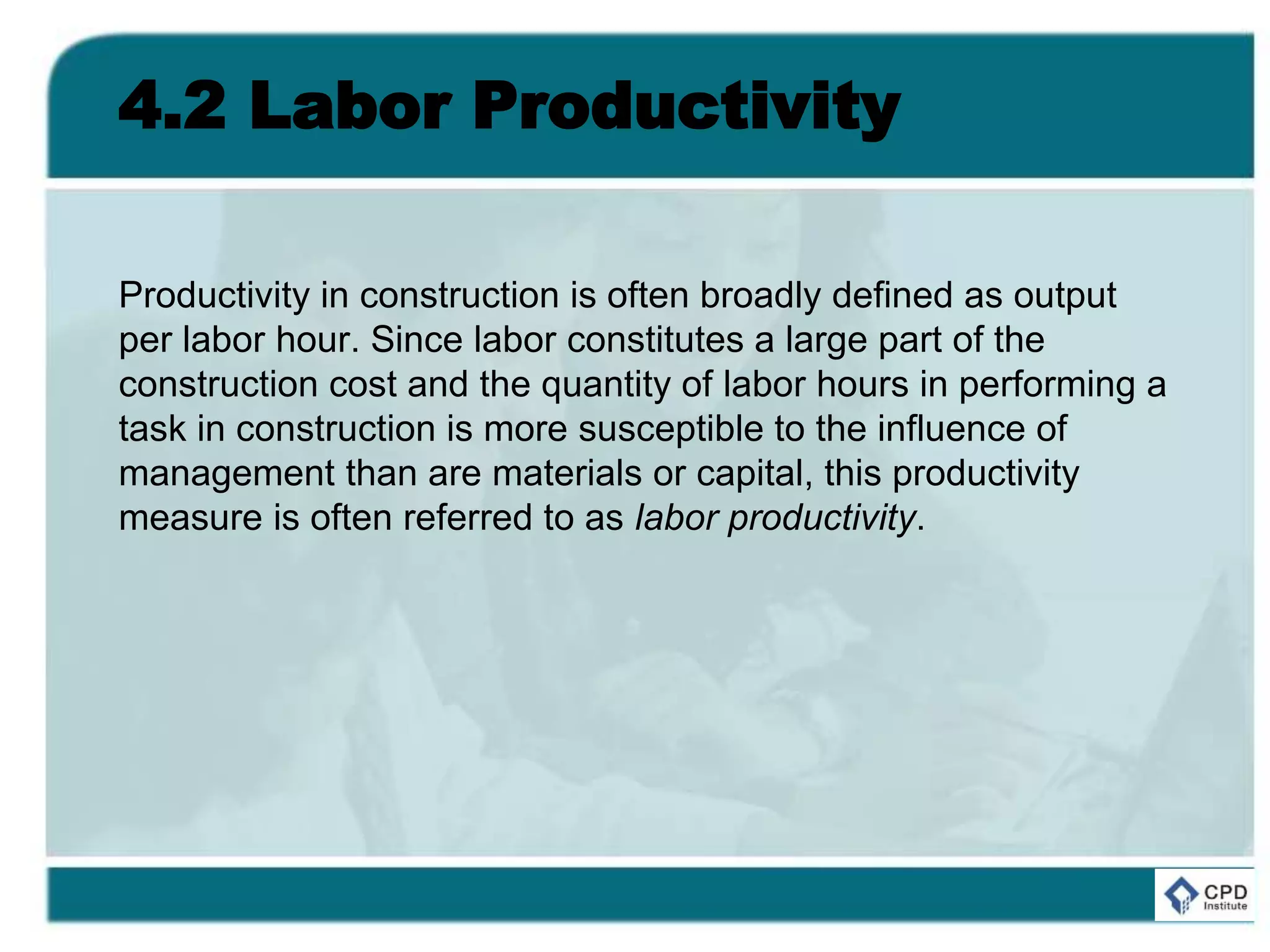 4.2 Labor Productivity
Productivity in construction is often broadly defined as output
per labor hour. Since labor constitutes a large part of the
construction cost and the quantity of labor hours in performing a
task in construction is more susceptible to the influence of
management than are materials or capital, this productivity
measure is often referred to as labor productivity.
 