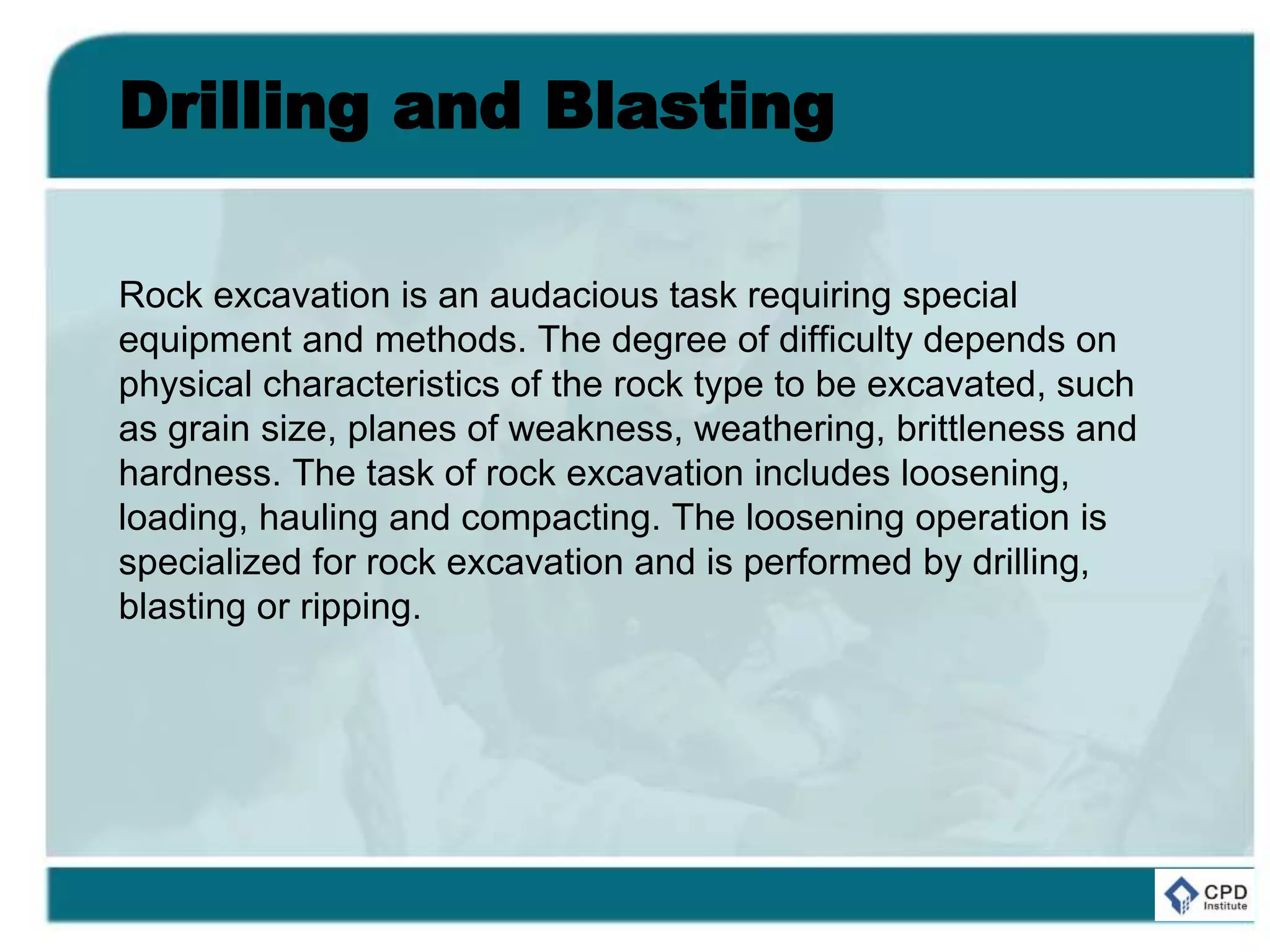 Drilling and Blasting
Rock excavation is an audacious task requiring special
equipment and methods. The degree of difficulty depends on
physical characteristics of the rock type to be excavated, such
as grain size, planes of weakness, weathering, brittleness and
hardness. The task of rock excavation includes loosening,
loading, hauling and compacting. The loosening operation is
specialized for rock excavation and is performed by drilling,
blasting or ripping.
 