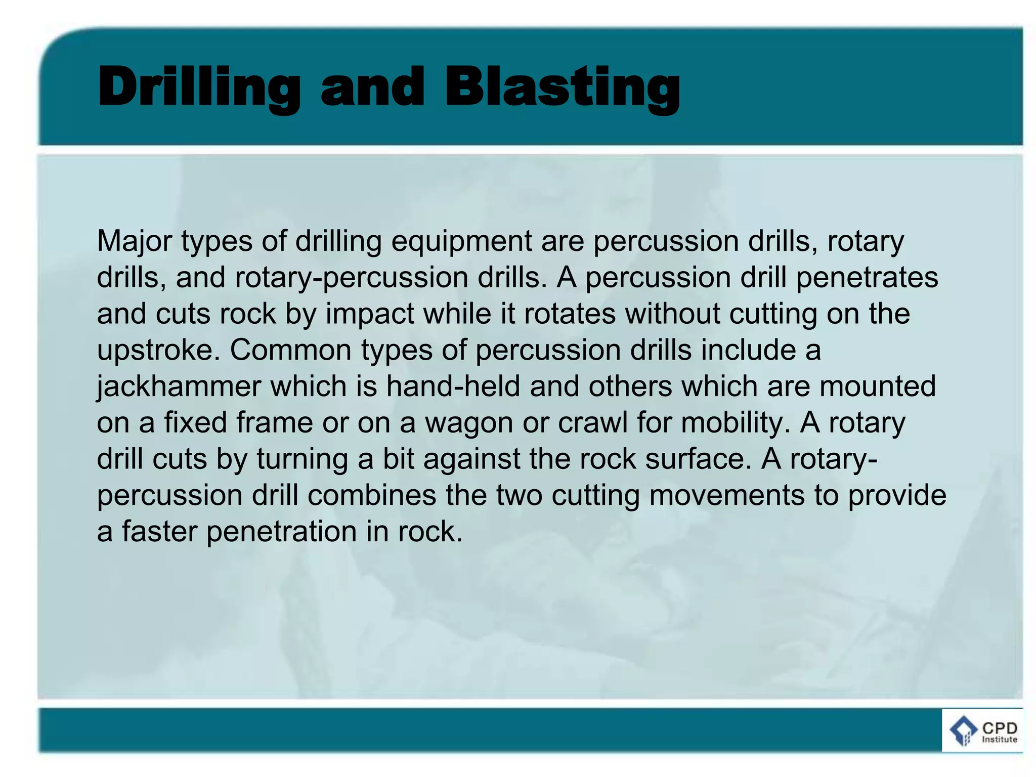 Drilling and Blasting
Major types of drilling equipment are percussion drills, rotary
drills, and rotary-percussion drills. A percussion drill penetrates
and cuts rock by impact while it rotates without cutting on the
upstroke. Common types of percussion drills include a
jackhammer which is hand-held and others which are mounted
on a fixed frame or on a wagon or crawl for mobility. A rotary
drill cuts by turning a bit against the rock surface. A rotary-
percussion drill combines the two cutting movements to provide
a faster penetration in rock.
 