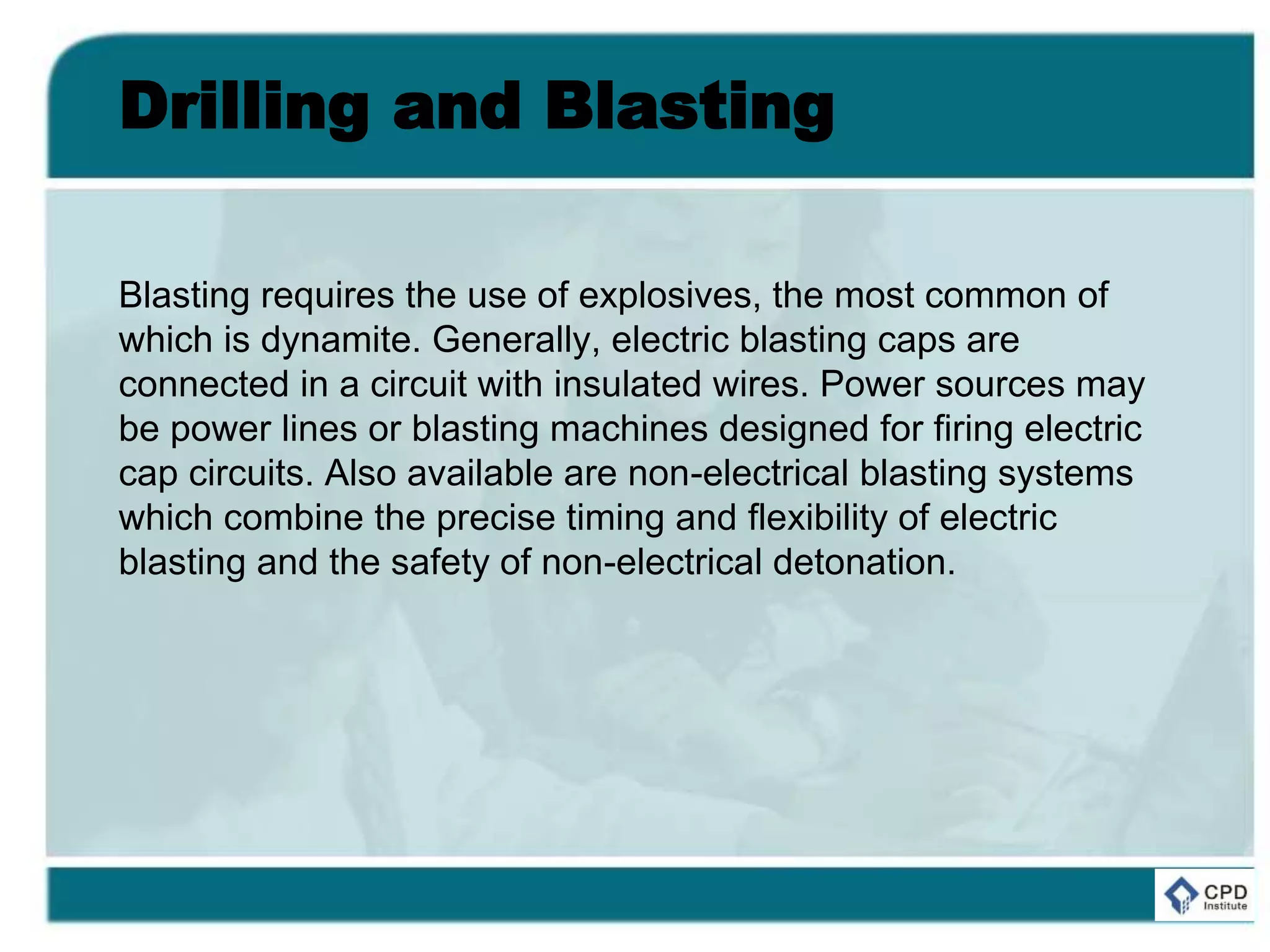 Drilling and Blasting
Blasting requires the use of explosives, the most common of
which is dynamite. Generally, electric blasting caps are
connected in a circuit with insulated wires. Power sources may
be power lines or blasting machines designed for firing electric
cap circuits. Also available are non-electrical blasting systems
which combine the precise timing and flexibility of electric
blasting and the safety of non-electrical detonation.
 