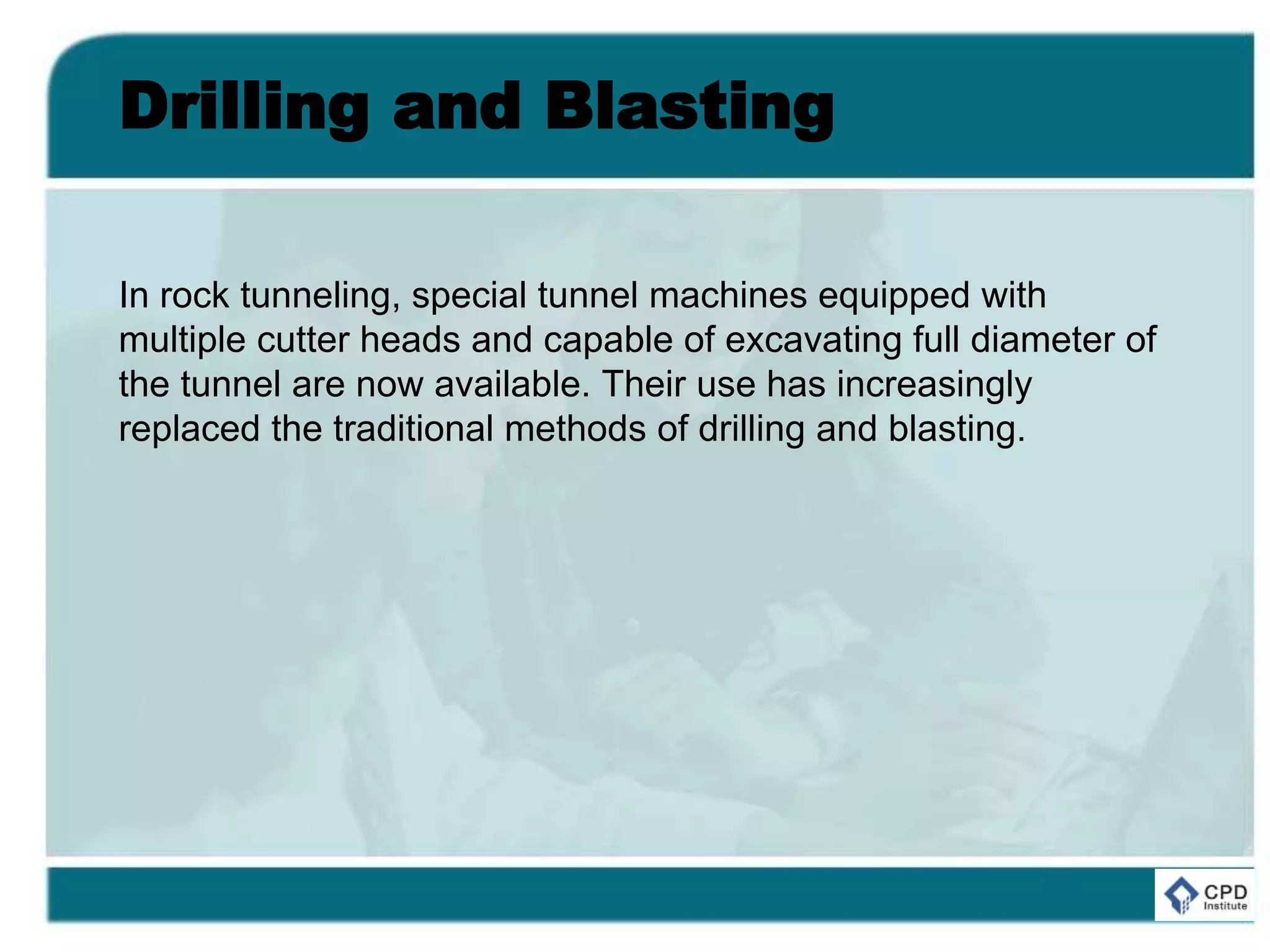 Drilling and Blasting
In rock tunneling, special tunnel machines equipped with
multiple cutter heads and capable of excavating full diameter of
the tunnel are now available. Their use has increasingly
replaced the traditional methods of drilling and blasting.
 