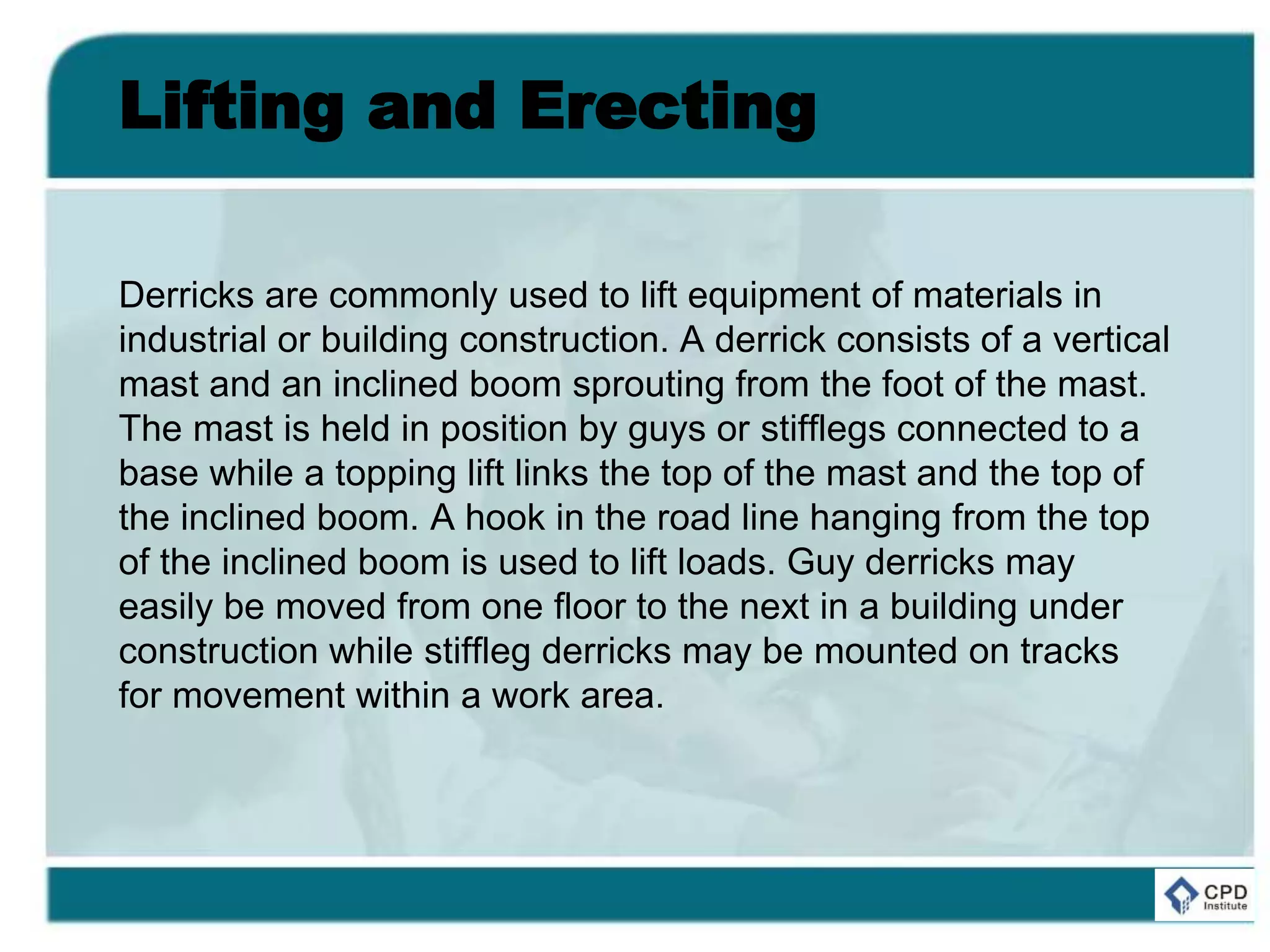 Lifting and Erecting
Derricks are commonly used to lift equipment of materials in
industrial or building construction. A derrick consists of a vertical
mast and an inclined boom sprouting from the foot of the mast.
The mast is held in position by guys or stifflegs connected to a
base while a topping lift links the top of the mast and the top of
the inclined boom. A hook in the road line hanging from the top
of the inclined boom is used to lift loads. Guy derricks may
easily be moved from one floor to the next in a building under
construction while stiffleg derricks may be mounted on tracks
for movement within a work area.
 