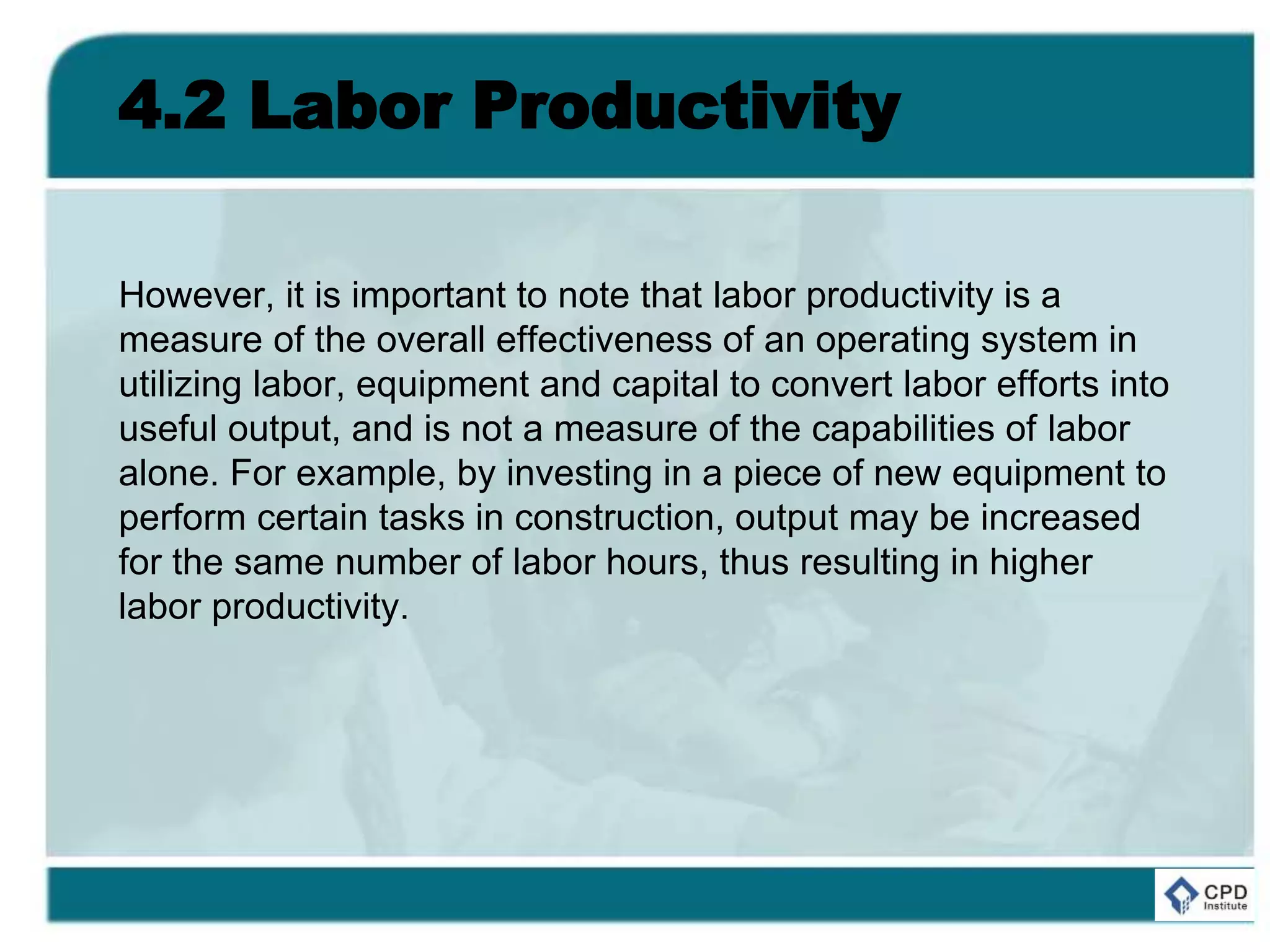 4.2 Labor Productivity
However, it is important to note that labor productivity is a
measure of the overall effectiveness of an operating system in
utilizing labor, equipment and capital to convert labor efforts into
useful output, and is not a measure of the capabilities of labor
alone. For example, by investing in a piece of new equipment to
perform certain tasks in construction, output may be increased
for the same number of labor hours, thus resulting in higher
labor productivity.
 