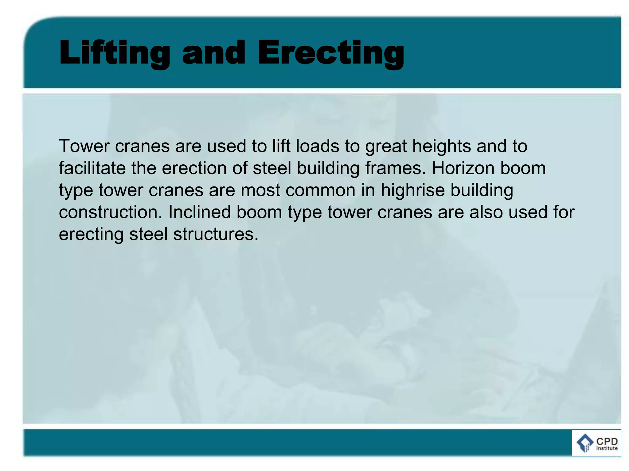 Lifting and Erecting
Tower cranes are used to lift loads to great heights and to
facilitate the erection of steel building frames. Horizon boom
type tower cranes are most common in highrise building
construction. Inclined boom type tower cranes are also used for
erecting steel structures.
 
