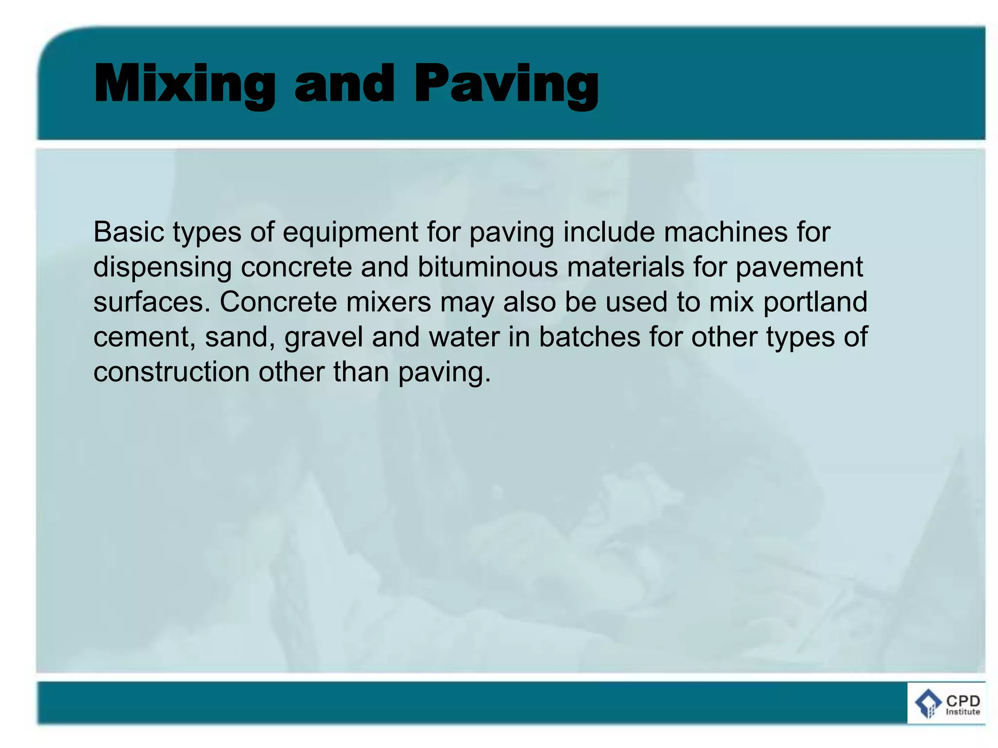 Mixing and Paving
Basic types of equipment for paving include machines for
dispensing concrete and bituminous materials for pavement
surfaces. Concrete mixers may also be used to mix portland
cement, sand, gravel and water in batches for other types of
construction other than paving.
 
