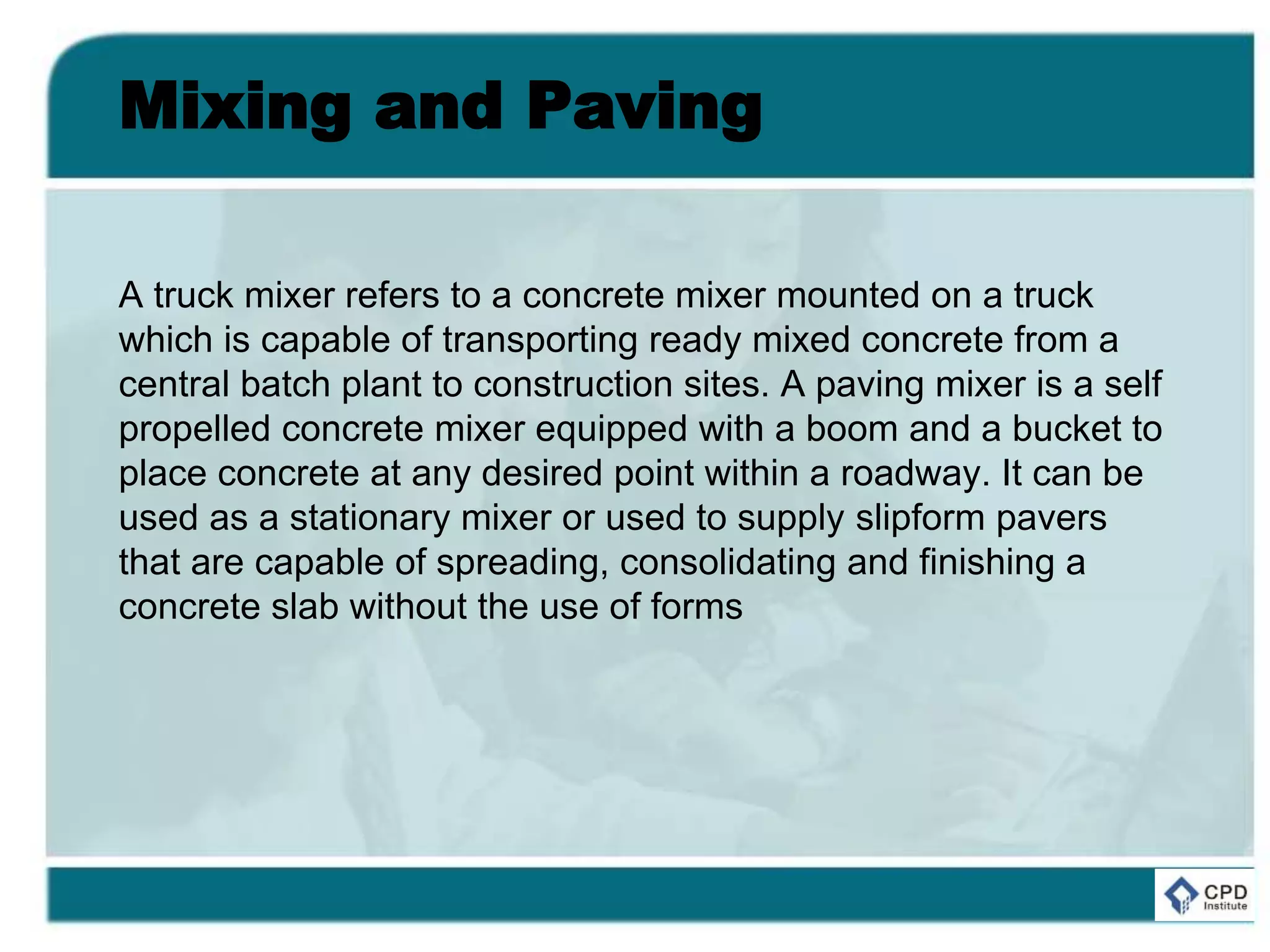Mixing and Paving
A truck mixer refers to a concrete mixer mounted on a truck
which is capable of transporting ready mixed concrete from a
central batch plant to construction sites. A paving mixer is a self
propelled concrete mixer equipped with a boom and a bucket to
place concrete at any desired point within a roadway. It can be
used as a stationary mixer or used to supply slipform pavers
that are capable of spreading, consolidating and finishing a
concrete slab without the use of forms
 