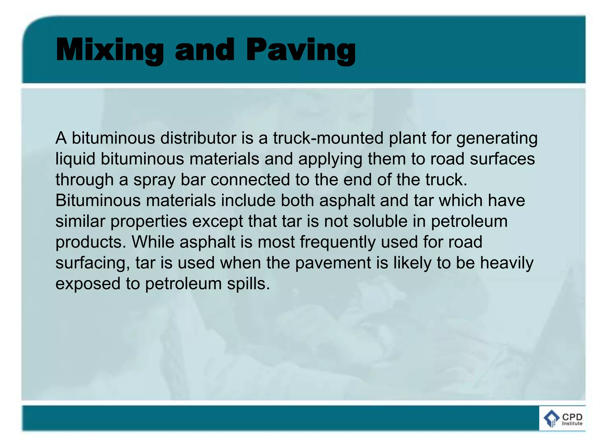 Mixing and Paving
A bituminous distributor is a truck-mounted plant for generating
liquid bituminous materials and applying them to road surfaces
through a spray bar connected to the end of the truck.
Bituminous materials include both asphalt and tar which have
similar properties except that tar is not soluble in petroleum
products. While asphalt is most frequently used for road
surfacing, tar is used when the pavement is likely to be heavily
exposed to petroleum spills.
 