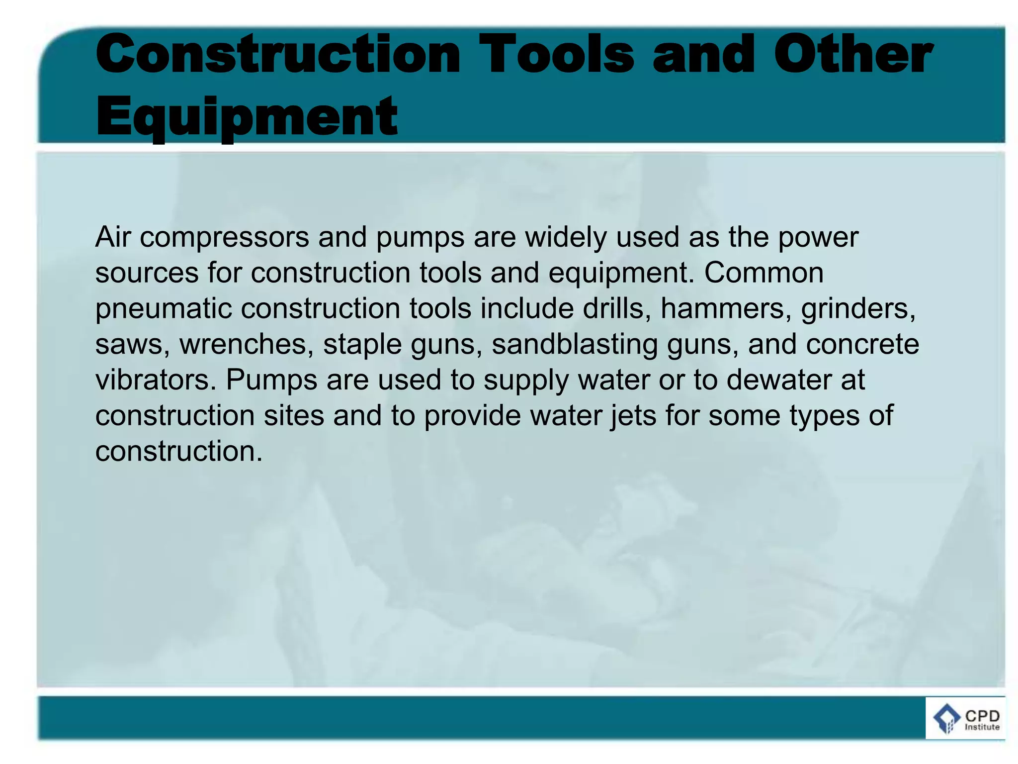 Construction Tools and Other
Equipment
Air compressors and pumps are widely used as the power
sources for construction tools and equipment. Common
pneumatic construction tools include drills, hammers, grinders,
saws, wrenches, staple guns, sandblasting guns, and concrete
vibrators. Pumps are used to supply water or to dewater at
construction sites and to provide water jets for some types of
construction.
 