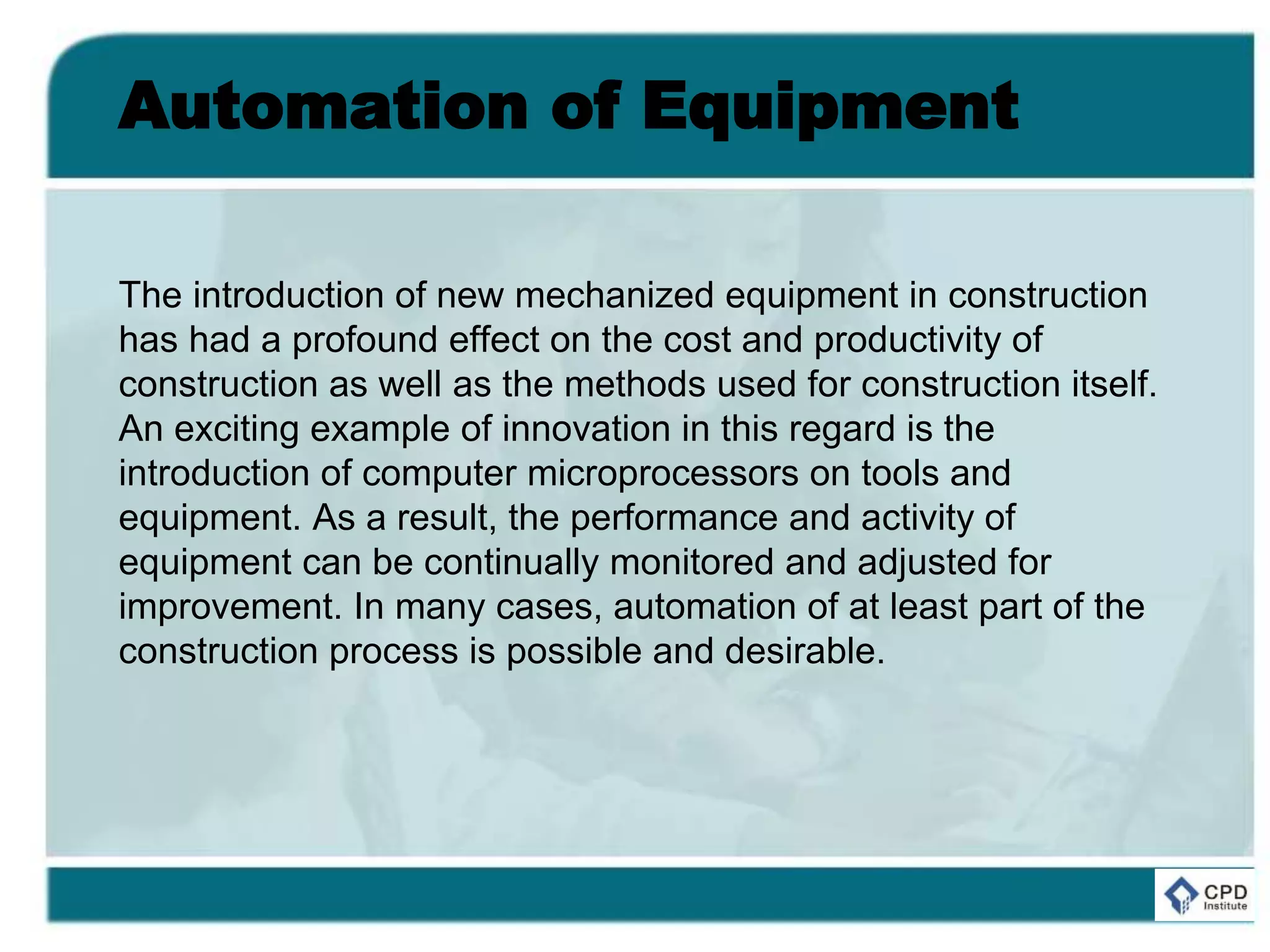 Automation of Equipment
The introduction of new mechanized equipment in construction
has had a profound effect on the cost and productivity of
construction as well as the methods used for construction itself.
An exciting example of innovation in this regard is the
introduction of computer microprocessors on tools and
equipment. As a result, the performance and activity of
equipment can be continually monitored and adjusted for
improvement. In many cases, automation of at least part of the
construction process is possible and desirable.
 