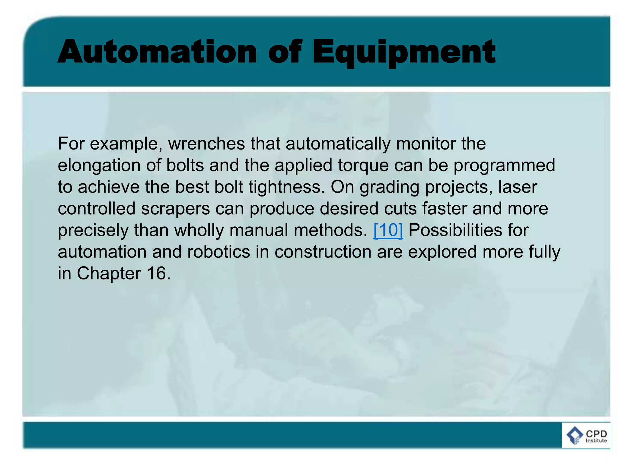 Automation of Equipment
For example, wrenches that automatically monitor the
elongation of bolts and the applied torque can be programmed
to achieve the best bolt tightness. On grading projects, laser
controlled scrapers can produce desired cuts faster and more
precisely than wholly manual methods. [10] Possibilities for
automation and robotics in construction are explored more fully
in Chapter 16.
 