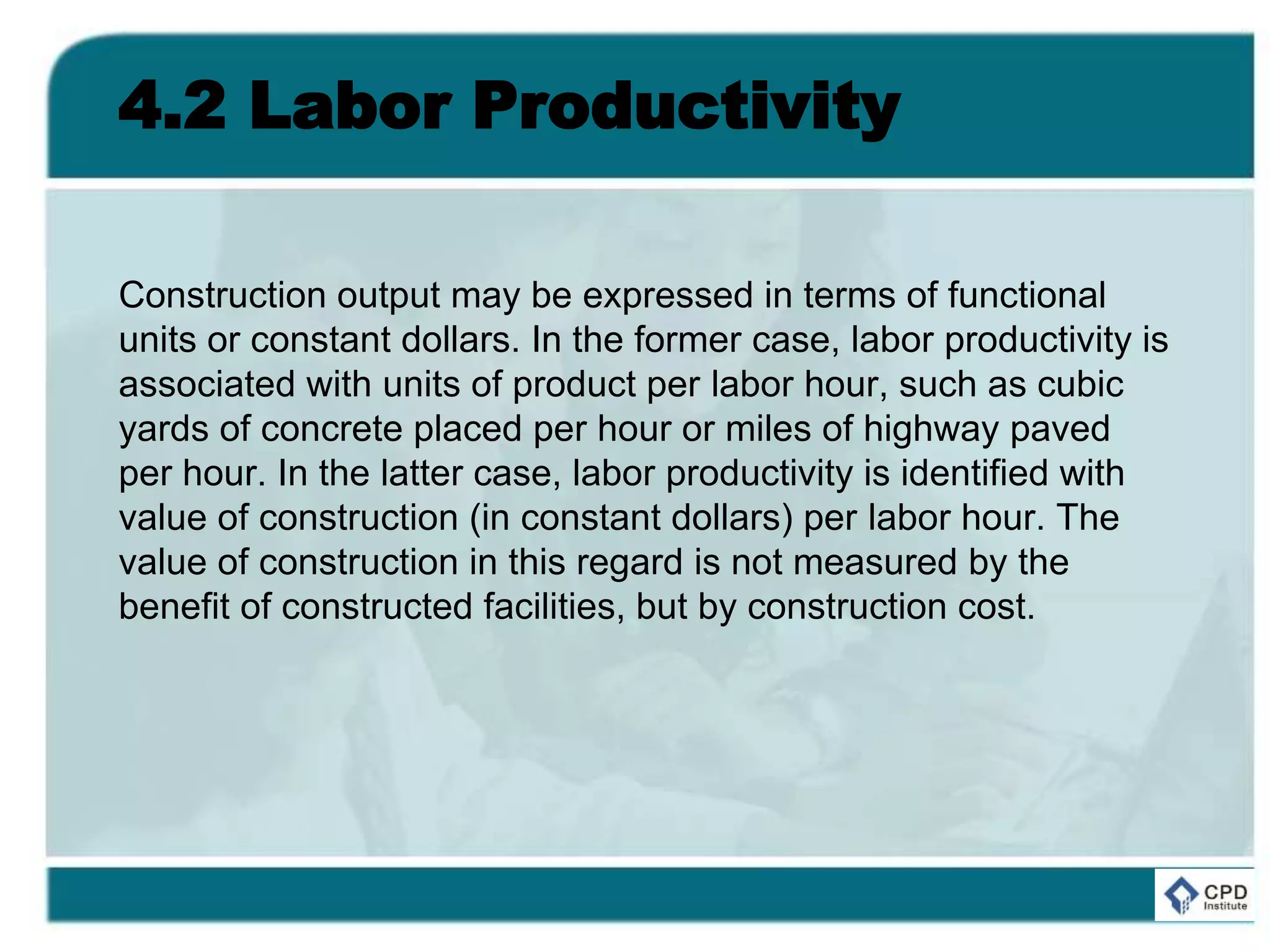 4.2 Labor Productivity
Construction output may be expressed in terms of functional
units or constant dollars. In the former case, labor productivity is
associated with units of product per labor hour, such as cubic
yards of concrete placed per hour or miles of highway paved
per hour. In the latter case, labor productivity is identified with
value of construction (in constant dollars) per labor hour. The
value of construction in this regard is not measured by the
benefit of constructed facilities, but by construction cost.
 