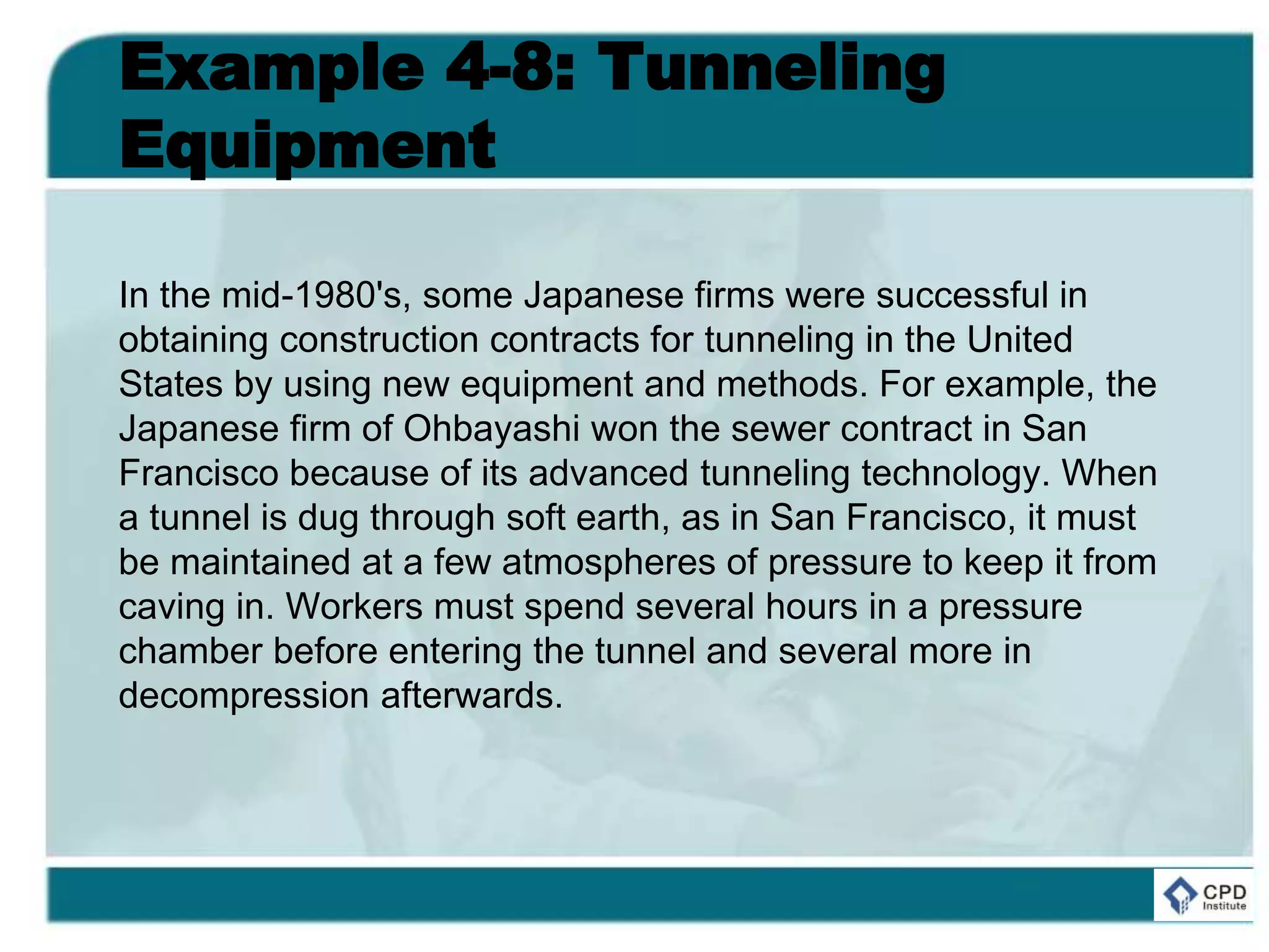 Example 4-8: Tunneling
Equipment
In the mid-1980's, some Japanese firms were successful in
obtaining construction contracts for tunneling in the United
States by using new equipment and methods. For example, the
Japanese firm of Ohbayashi won the sewer contract in San
Francisco because of its advanced tunneling technology. When
a tunnel is dug through soft earth, as in San Francisco, it must
be maintained at a few atmospheres of pressure to keep it from
caving in. Workers must spend several hours in a pressure
chamber before entering the tunnel and several more in
decompression afterwards.
 