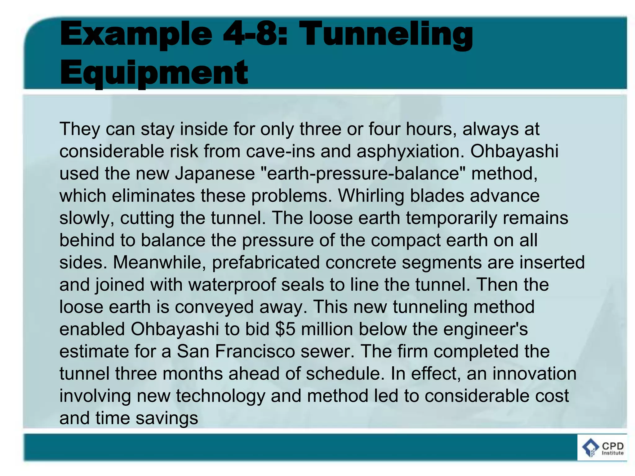 Example 4-8: Tunneling
Equipment
They can stay inside for only three or four hours, always at
considerable risk from cave-ins and asphyxiation. Ohbayashi
used the new Japanese "earth-pressure-balance" method,
which eliminates these problems. Whirling blades advance
slowly, cutting the tunnel. The loose earth temporarily remains
behind to balance the pressure of the compact earth on all
sides. Meanwhile, prefabricated concrete segments are inserted
and joined with waterproof seals to line the tunnel. Then the
loose earth is conveyed away. This new tunneling method
enabled Ohbayashi to bid $5 million below the engineer's
estimate for a San Francisco sewer. The firm completed the
tunnel three months ahead of schedule. In effect, an innovation
involving new technology and method led to considerable cost
and time savings
 