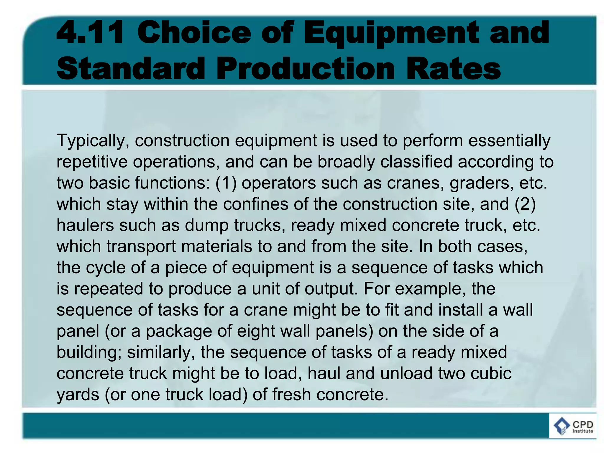 4.11 Choice of Equipment and
Standard Production Rates
Typically, construction equipment is used to perform essentially
repetitive operations, and can be broadly classified according to
two basic functions: (1) operators such as cranes, graders, etc.
which stay within the confines of the construction site, and (2)
haulers such as dump trucks, ready mixed concrete truck, etc.
which transport materials to and from the site. In both cases,
the cycle of a piece of equipment is a sequence of tasks which
is repeated to produce a unit of output. For example, the
sequence of tasks for a crane might be to fit and install a wall
panel (or a package of eight wall panels) on the side of a
building; similarly, the sequence of tasks of a ready mixed
concrete truck might be to load, haul and unload two cubic
yards (or one truck load) of fresh concrete.
 