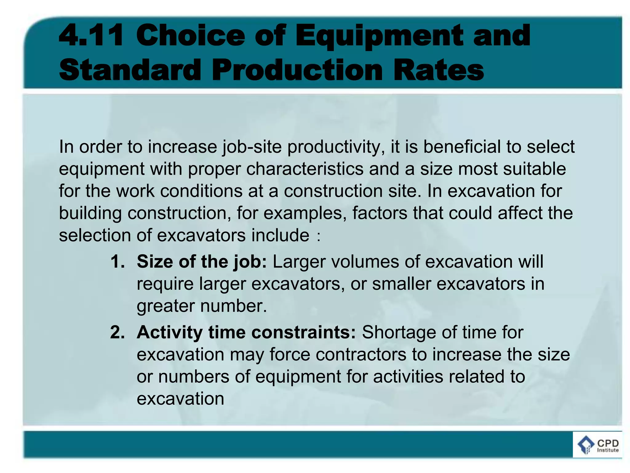 4.11 Choice of Equipment and
Standard Production Rates
In order to increase job-site productivity, it is beneficial to select
equipment with proper characteristics and a size most suitable
for the work conditions at a construction site. In excavation for
building construction, for examples, factors that could affect the
selection of excavators include：
1. Size of the job: Larger volumes of excavation will
require larger excavators, or smaller excavators in
greater number.
2. Activity time constraints: Shortage of time for
excavation may force contractors to increase the size
or numbers of equipment for activities related to
excavation
 