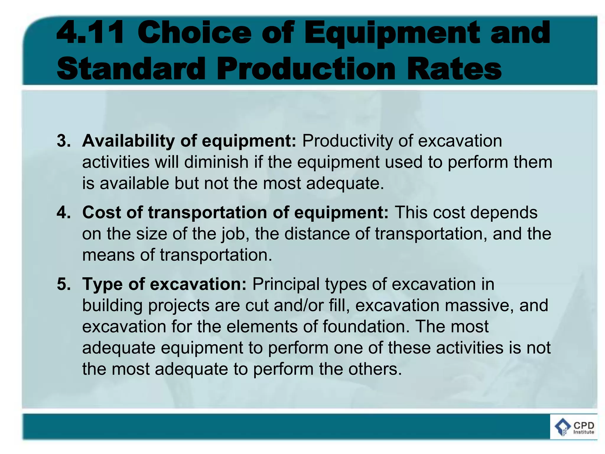 4.11 Choice of Equipment and
Standard Production Rates
3. Availability of equipment: Productivity of excavation
activities will diminish if the equipment used to perform them
is available but not the most adequate.
4. Cost of transportation of equipment: This cost depends
on the size of the job, the distance of transportation, and the
means of transportation.
5. Type of excavation: Principal types of excavation in
building projects are cut and/or fill, excavation massive, and
excavation for the elements of foundation. The most
adequate equipment to perform one of these activities is not
the most adequate to perform the others.
 