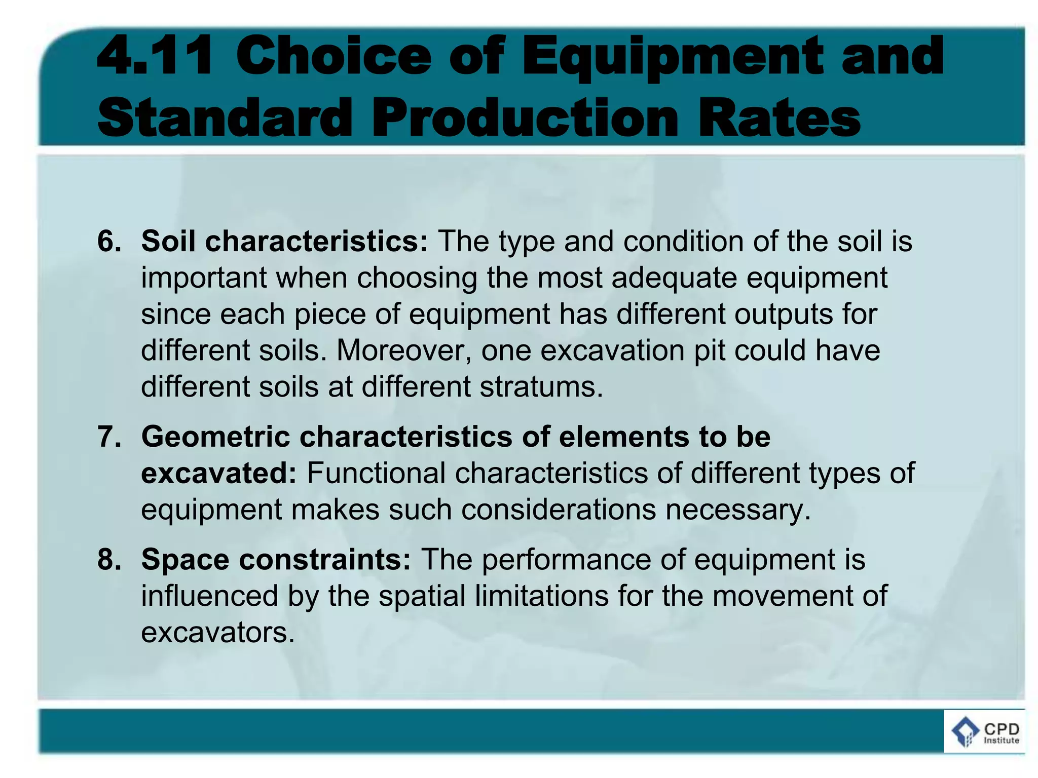 4.11 Choice of Equipment and
Standard Production Rates
6. Soil characteristics: The type and condition of the soil is
important when choosing the most adequate equipment
since each piece of equipment has different outputs for
different soils. Moreover, one excavation pit could have
different soils at different stratums.
7. Geometric characteristics of elements to be
excavated: Functional characteristics of different types of
equipment makes such considerations necessary.
8. Space constraints: The performance of equipment is
influenced by the spatial limitations for the movement of
excavators.
 