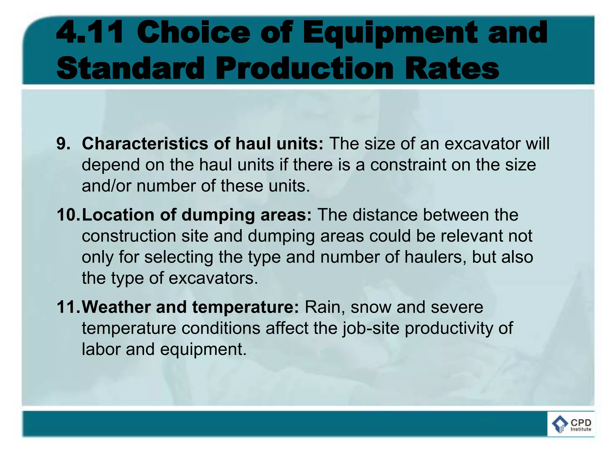 4.11 Choice of Equipment and
Standard Production Rates
9. Characteristics of haul units: The size of an excavator will
depend on the haul units if there is a constraint on the size
and/or number of these units.
10.Location of dumping areas: The distance between the
construction site and dumping areas could be relevant not
only for selecting the type and number of haulers, but also
the type of excavators.
11.Weather and temperature: Rain, snow and severe
temperature conditions affect the job-site productivity of
labor and equipment.
 