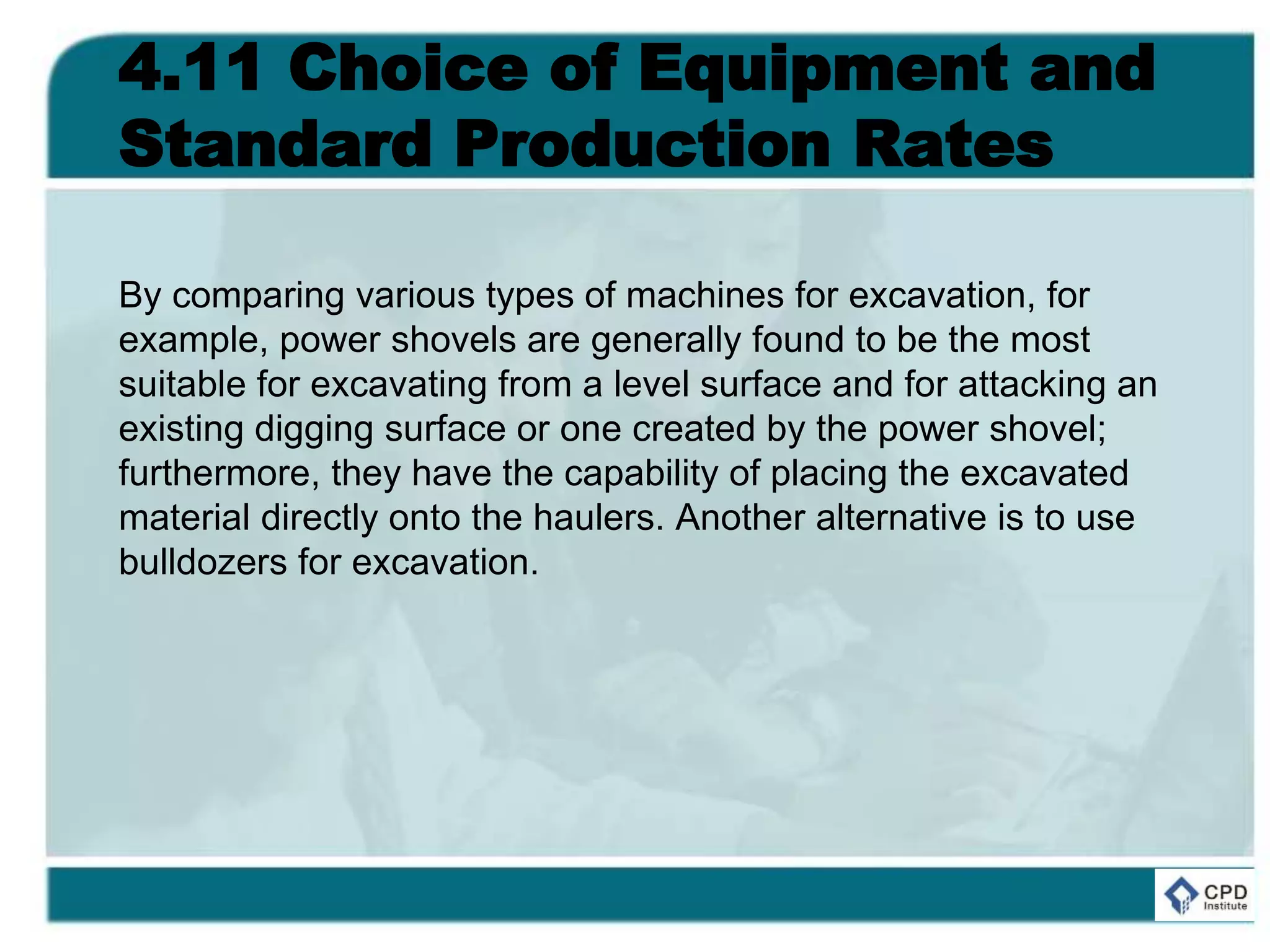 4.11 Choice of Equipment and
Standard Production Rates
By comparing various types of machines for excavation, for
example, power shovels are generally found to be the most
suitable for excavating from a level surface and for attacking an
existing digging surface or one created by the power shovel;
furthermore, they have the capability of placing the excavated
material directly onto the haulers. Another alternative is to use
bulldozers for excavation.
 