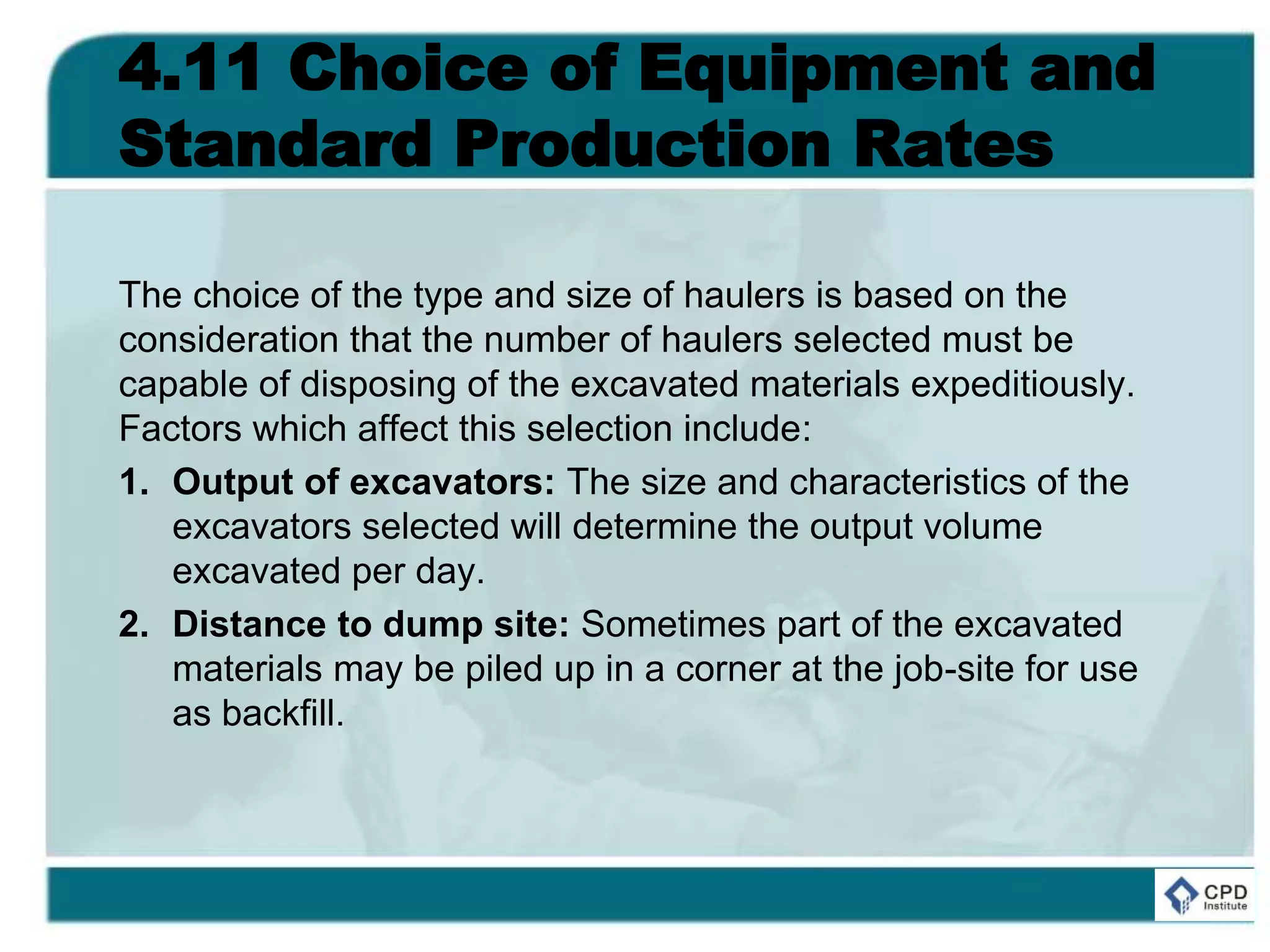 4.11 Choice of Equipment and
Standard Production Rates
The choice of the type and size of haulers is based on the
consideration that the number of haulers selected must be
capable of disposing of the excavated materials expeditiously.
Factors which affect this selection include:
1. Output of excavators: The size and characteristics of the
excavators selected will determine the output volume
excavated per day.
2. Distance to dump site: Sometimes part of the excavated
materials may be piled up in a corner at the job-site for use
as backfill.
 