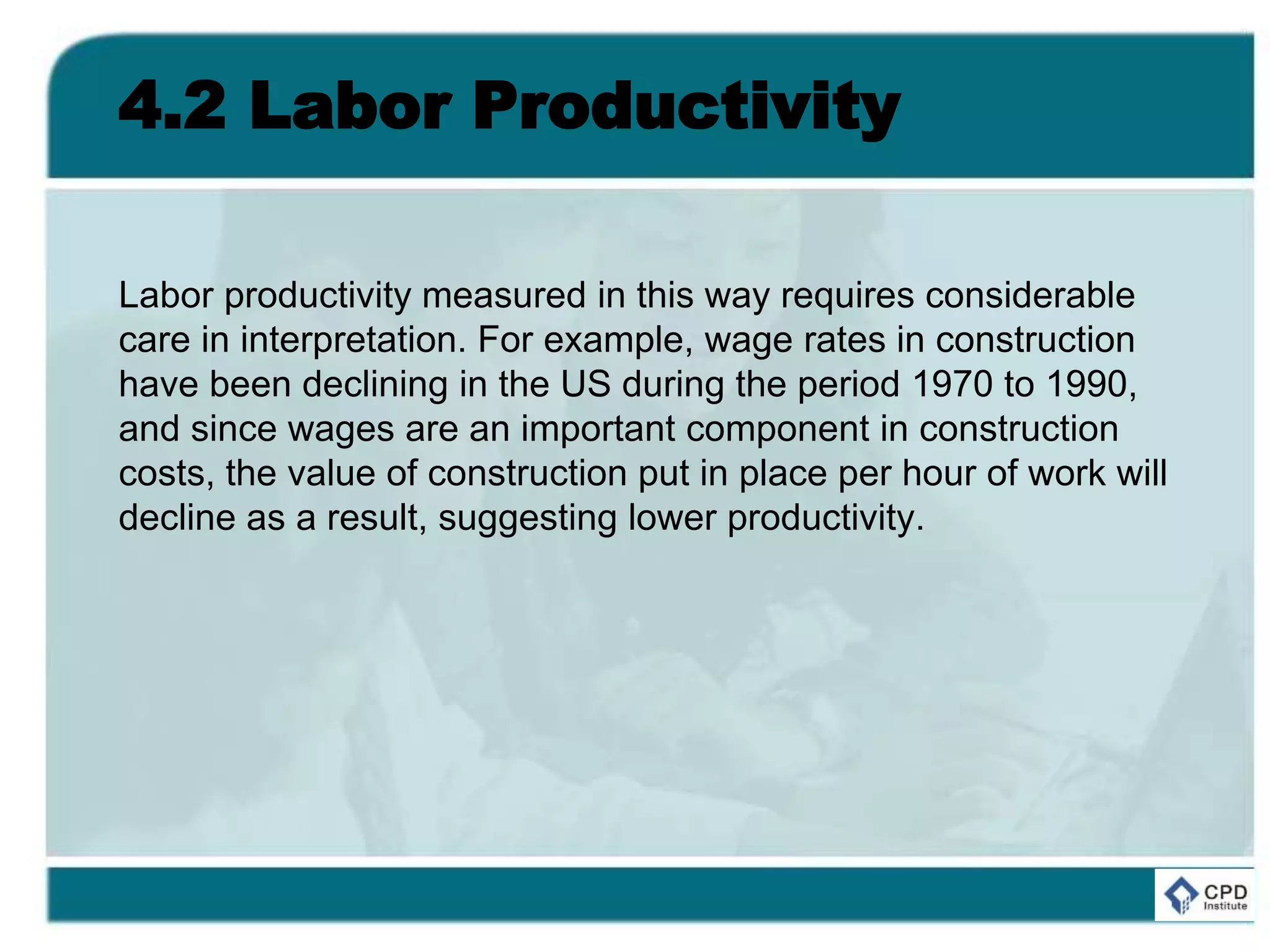 4.2 Labor Productivity
Labor productivity measured in this way requires considerable
care in interpretation. For example, wage rates in construction
have been declining in the US during the period 1970 to 1990,
and since wages are an important component in construction
costs, the value of construction put in place per hour of work will
decline as a result, suggesting lower productivity.
 