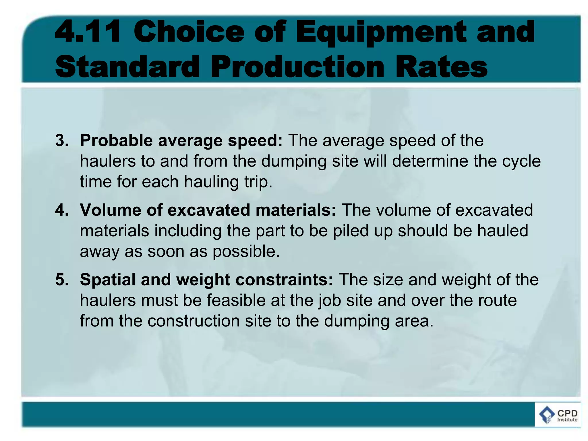 4.11 Choice of Equipment and
Standard Production Rates
3. Probable average speed: The average speed of the
haulers to and from the dumping site will determine the cycle
time for each hauling trip.
4. Volume of excavated materials: The volume of excavated
materials including the part to be piled up should be hauled
away as soon as possible.
5. Spatial and weight constraints: The size and weight of the
haulers must be feasible at the job site and over the route
from the construction site to the dumping area.
 