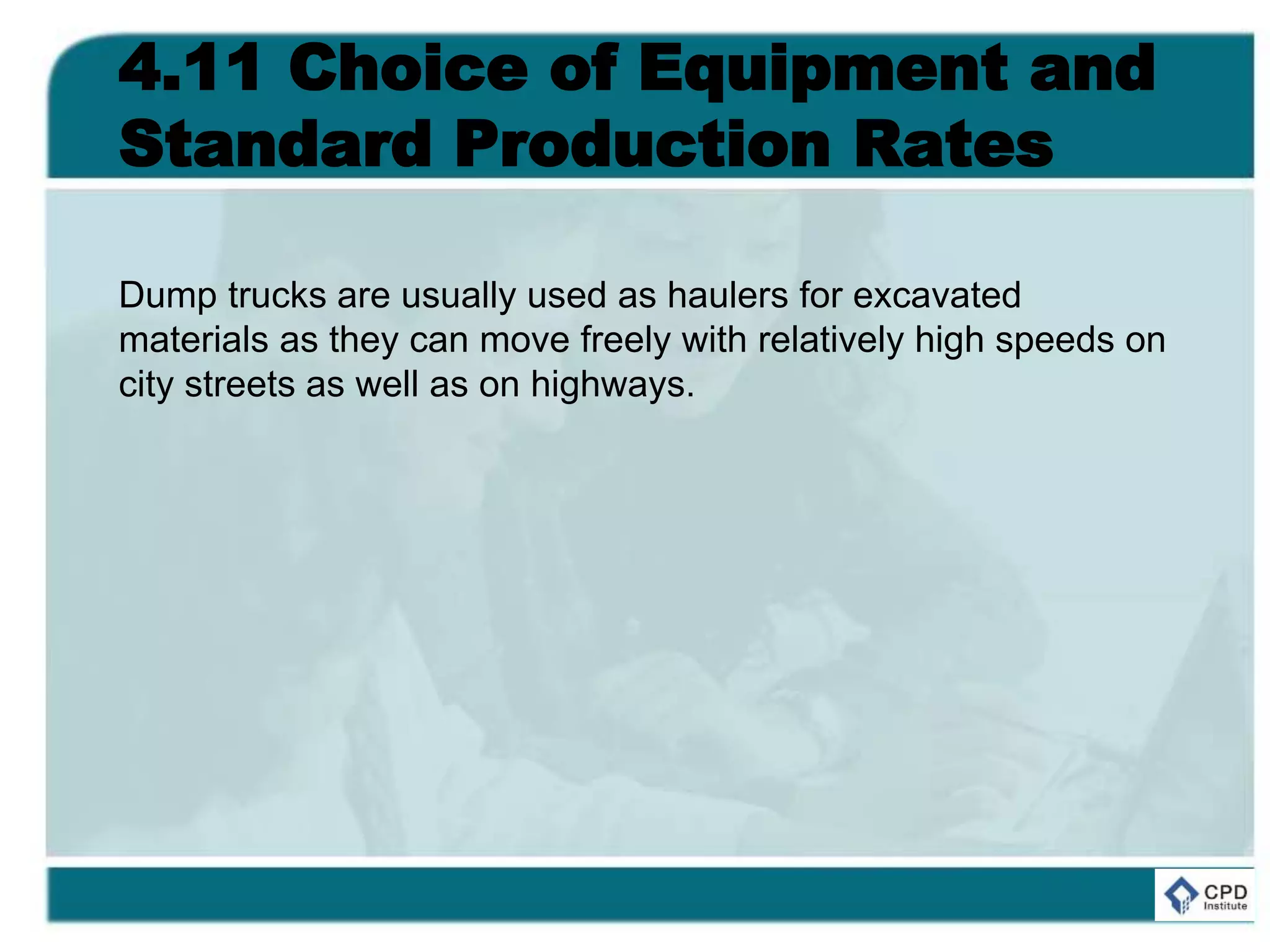 4.11 Choice of Equipment and
Standard Production Rates
Dump trucks are usually used as haulers for excavated
materials as they can move freely with relatively high speeds on
city streets as well as on highways.
 