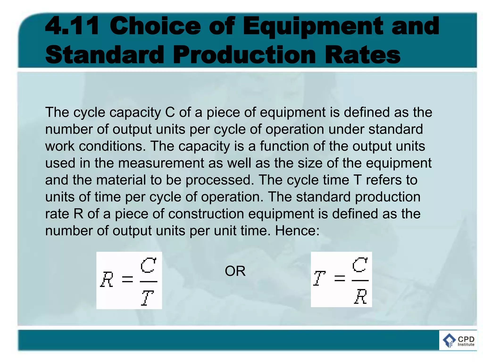 4.11 Choice of Equipment and
Standard Production Rates
The cycle capacity C of a piece of equipment is defined as the
number of output units per cycle of operation under standard
work conditions. The capacity is a function of the output units
used in the measurement as well as the size of the equipment
and the material to be processed. The cycle time T refers to
units of time per cycle of operation. The standard production
rate R of a piece of construction equipment is defined as the
number of output units per unit time. Hence:
OR
 