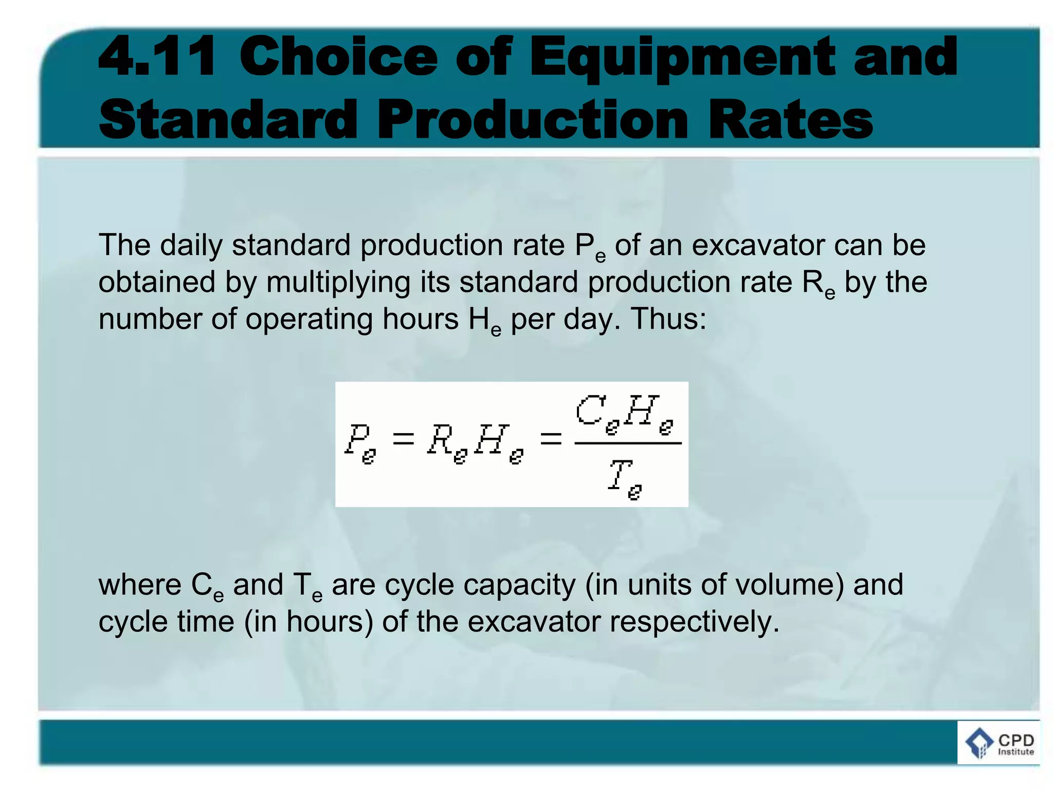 4.11 Choice of Equipment and
Standard Production Rates
The daily standard production rate Pe of an excavator can be
obtained by multiplying its standard production rate Re by the
number of operating hours He per day. Thus:
where Ce and Te are cycle capacity (in units of volume) and
cycle time (in hours) of the excavator respectively.
 