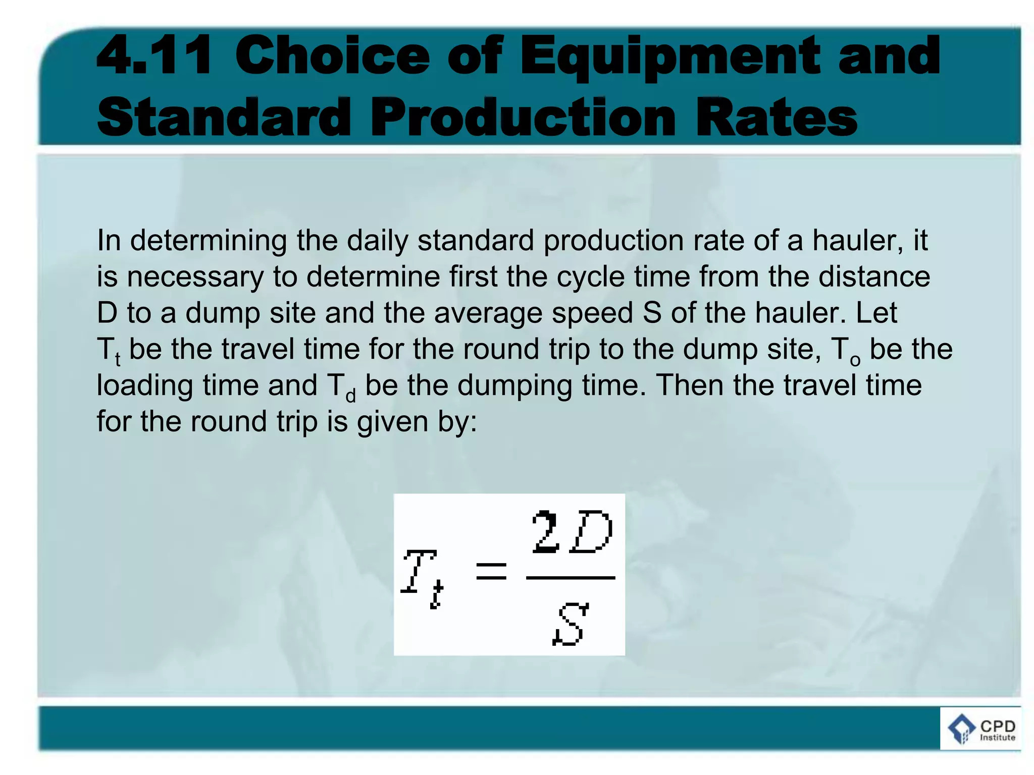 4.11 Choice of Equipment and
Standard Production Rates
In determining the daily standard production rate of a hauler, it
is necessary to determine first the cycle time from the distance
D to a dump site and the average speed S of the hauler. Let
Tt be the travel time for the round trip to the dump site, To be the
loading time and Td be the dumping time. Then the travel time
for the round trip is given by:
 