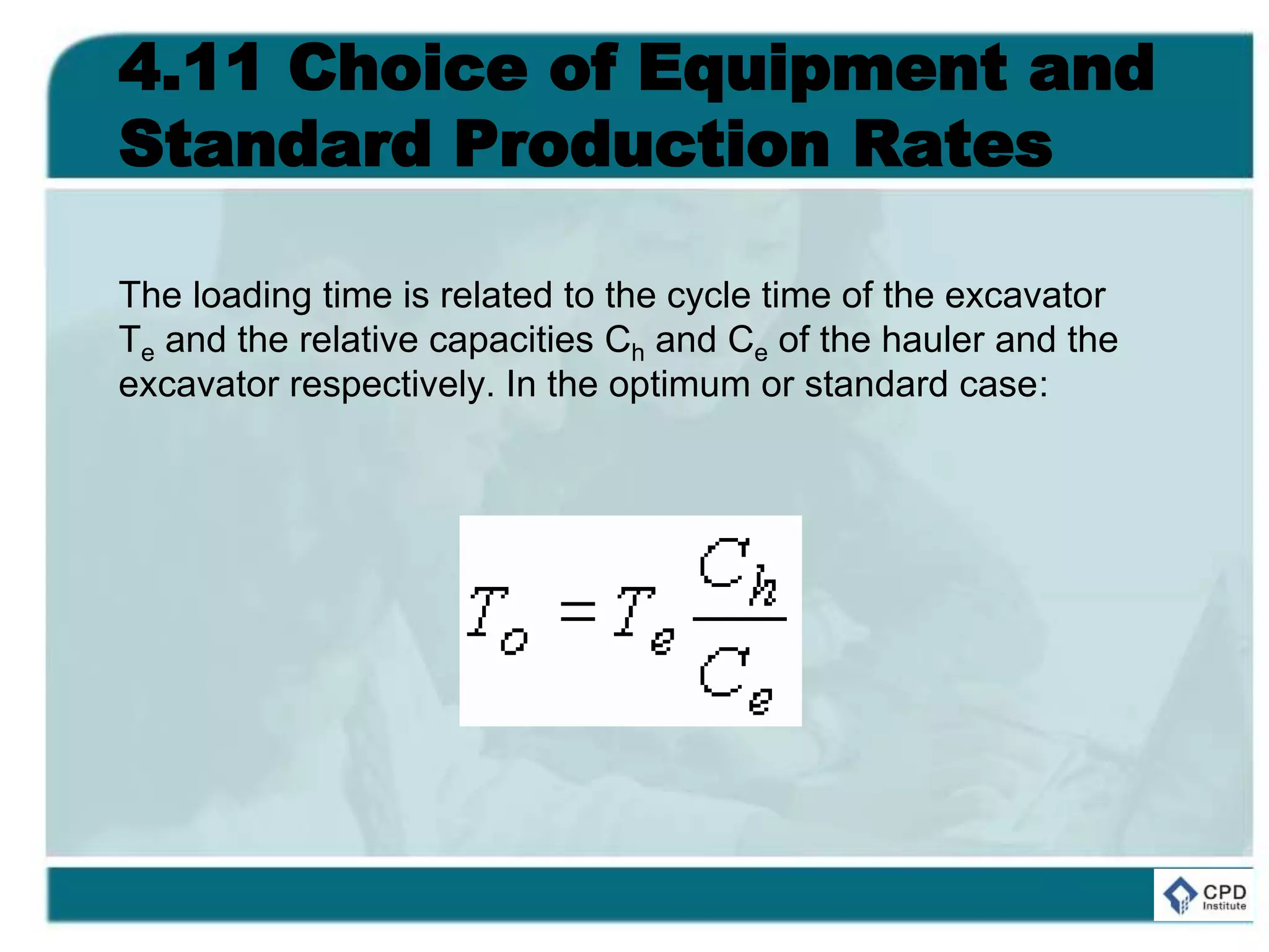 4.11 Choice of Equipment and
Standard Production Rates
The loading time is related to the cycle time of the excavator
Te and the relative capacities Ch and Ce of the hauler and the
excavator respectively. In the optimum or standard case:
 
