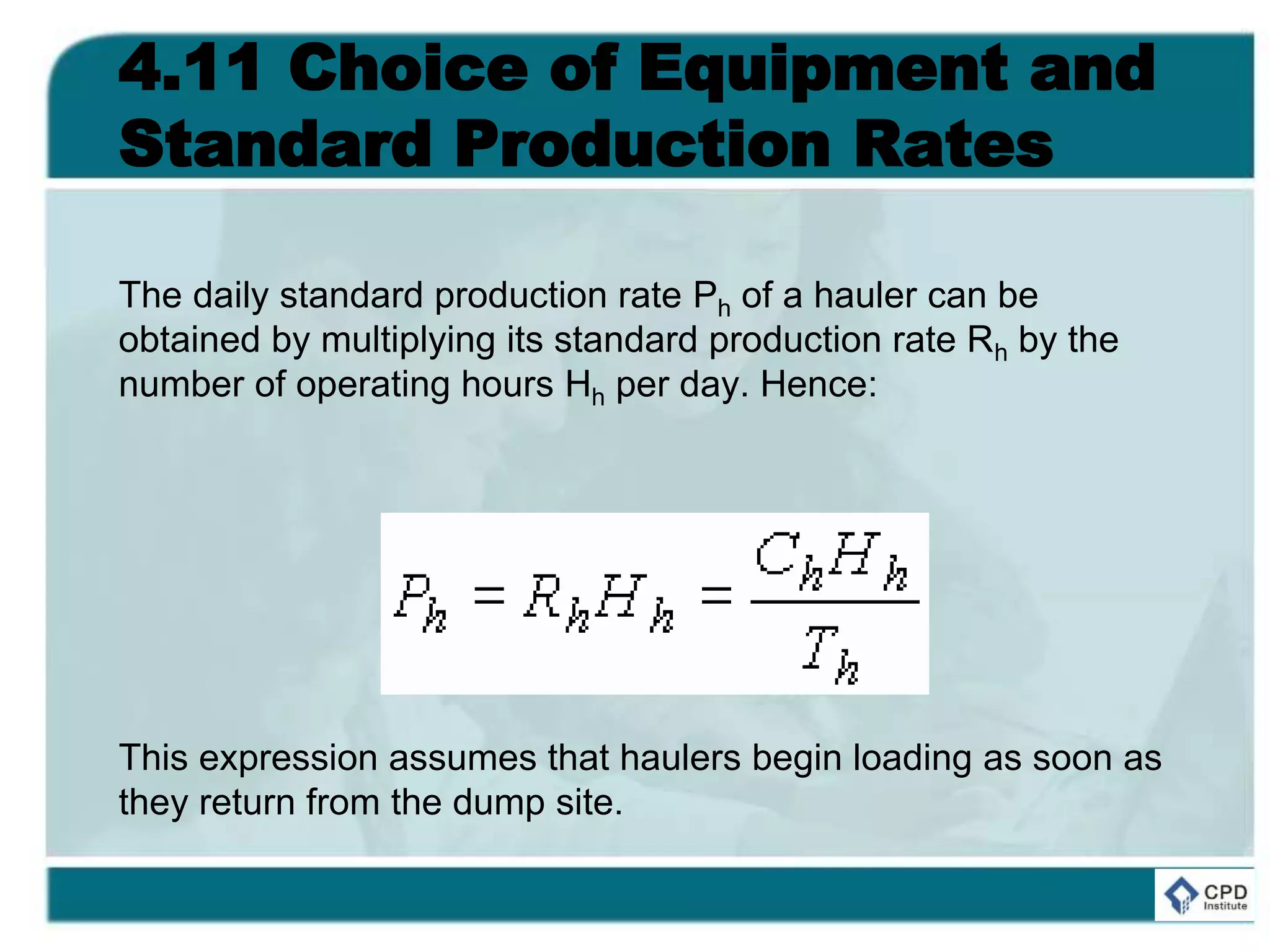 4.11 Choice of Equipment and
Standard Production Rates
The daily standard production rate Ph of a hauler can be
obtained by multiplying its standard production rate Rh by the
number of operating hours Hh per day. Hence:
This expression assumes that haulers begin loading as soon as
they return from the dump site.
 