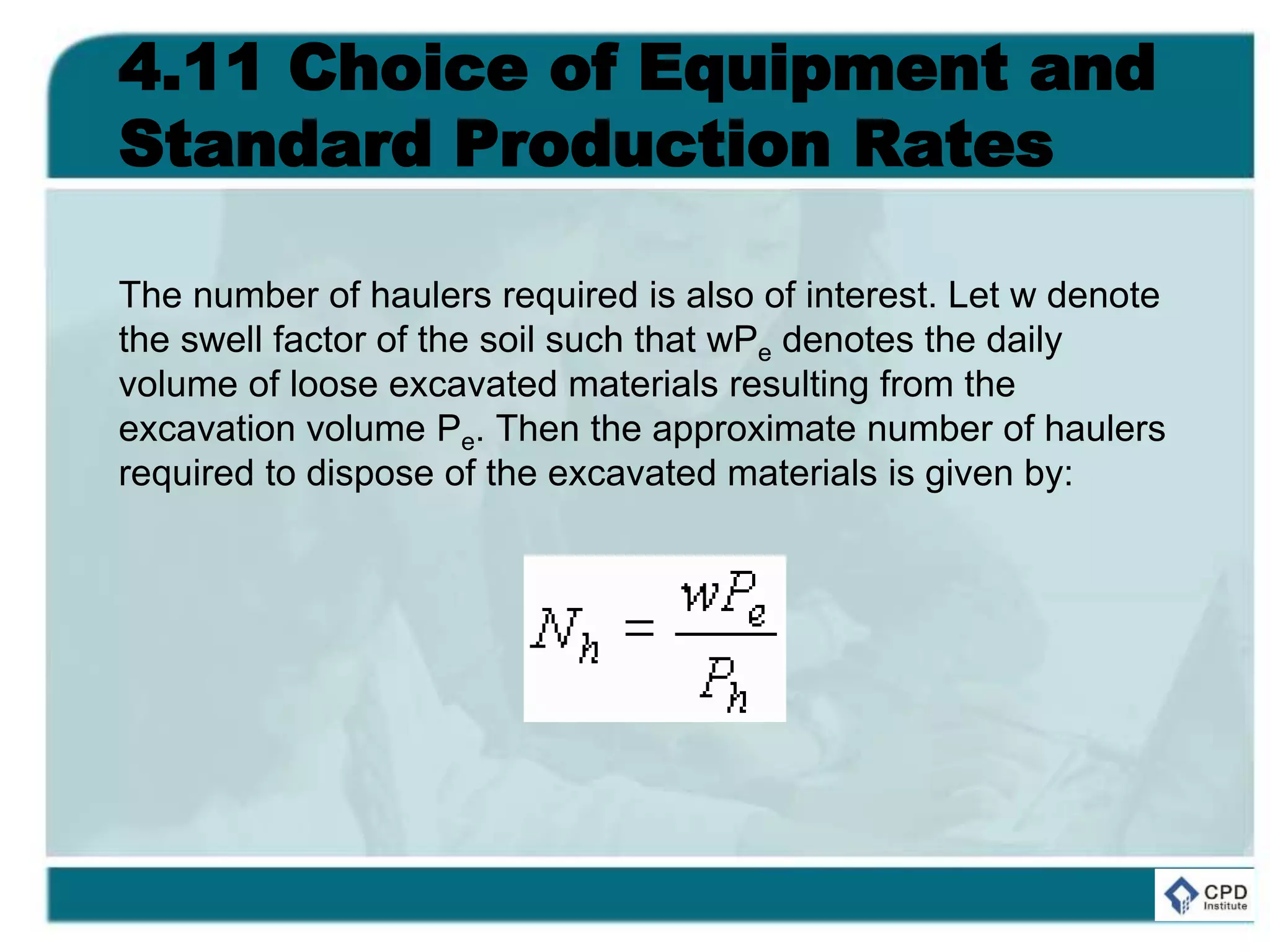 4.11 Choice of Equipment and
Standard Production Rates
The number of haulers required is also of interest. Let w denote
the swell factor of the soil such that wPe denotes the daily
volume of loose excavated materials resulting from the
excavation volume Pe. Then the approximate number of haulers
required to dispose of the excavated materials is given by:
 