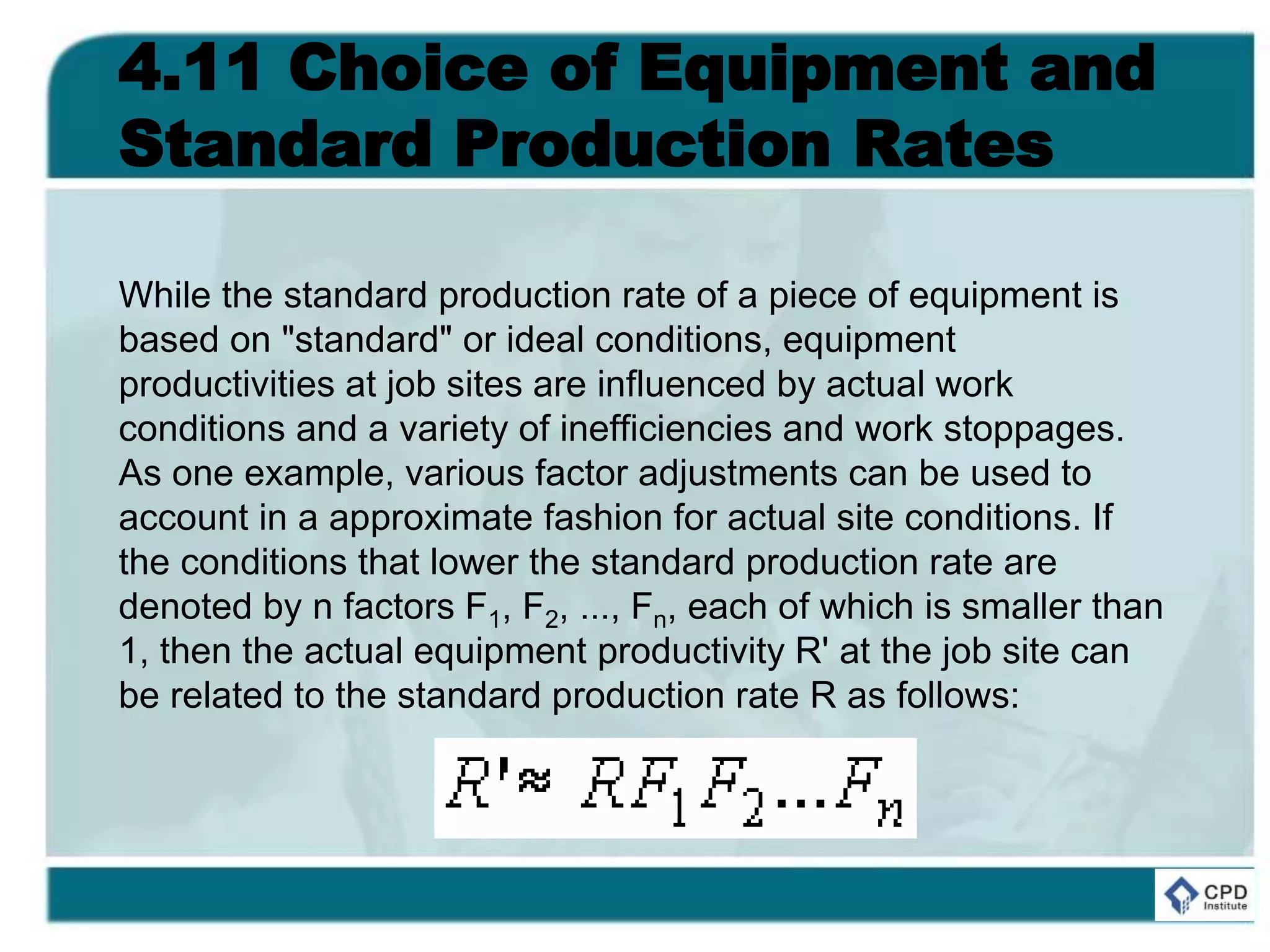 4.11 Choice of Equipment and
Standard Production Rates
While the standard production rate of a piece of equipment is
based on "standard" or ideal conditions, equipment
productivities at job sites are influenced by actual work
conditions and a variety of inefficiencies and work stoppages.
As one example, various factor adjustments can be used to
account in a approximate fashion for actual site conditions. If
the conditions that lower the standard production rate are
denoted by n factors F1, F2, ..., Fn, each of which is smaller than
1, then the actual equipment productivity R' at the job site can
be related to the standard production rate R as follows:
 