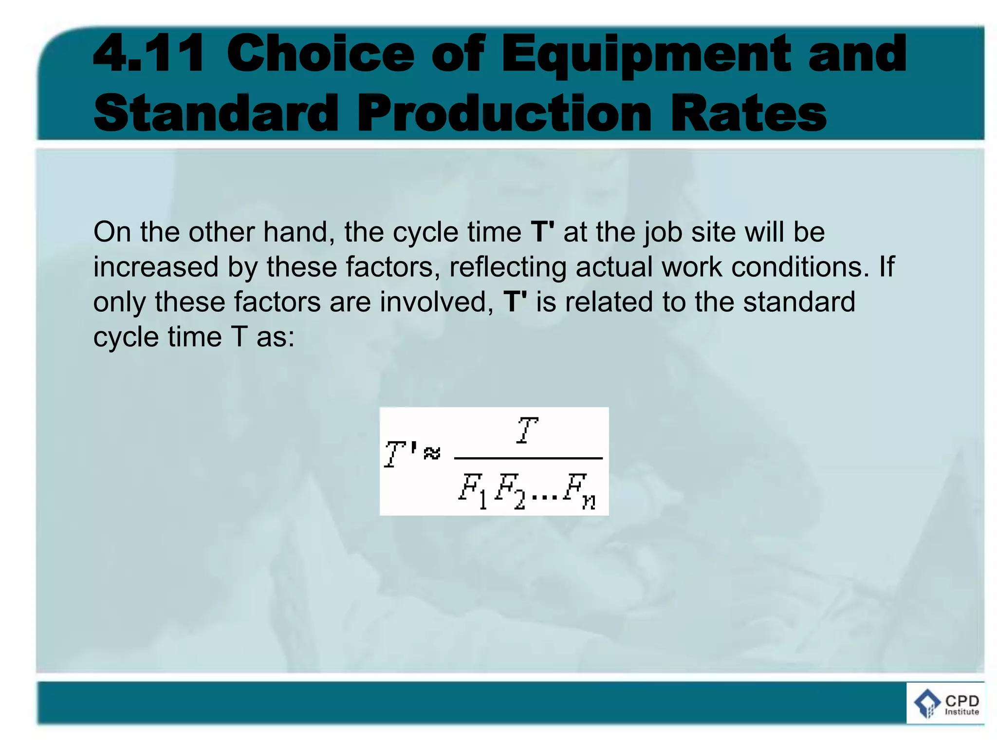 4.11 Choice of Equipment and
Standard Production Rates
On the other hand, the cycle time T' at the job site will be
increased by these factors, reflecting actual work conditions. If
only these factors are involved, T' is related to the standard
cycle time T as:
 