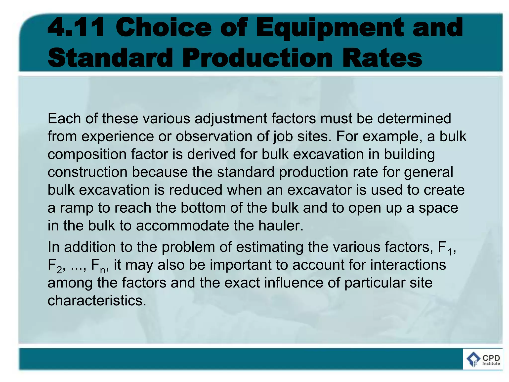 4.11 Choice of Equipment and
Standard Production Rates
Each of these various adjustment factors must be determined
from experience or observation of job sites. For example, a bulk
composition factor is derived for bulk excavation in building
construction because the standard production rate for general
bulk excavation is reduced when an excavator is used to create
a ramp to reach the bottom of the bulk and to open up a space
in the bulk to accommodate the hauler.
In addition to the problem of estimating the various factors, F1,
F2, ..., Fn, it may also be important to account for interactions
among the factors and the exact influence of particular site
characteristics.
 