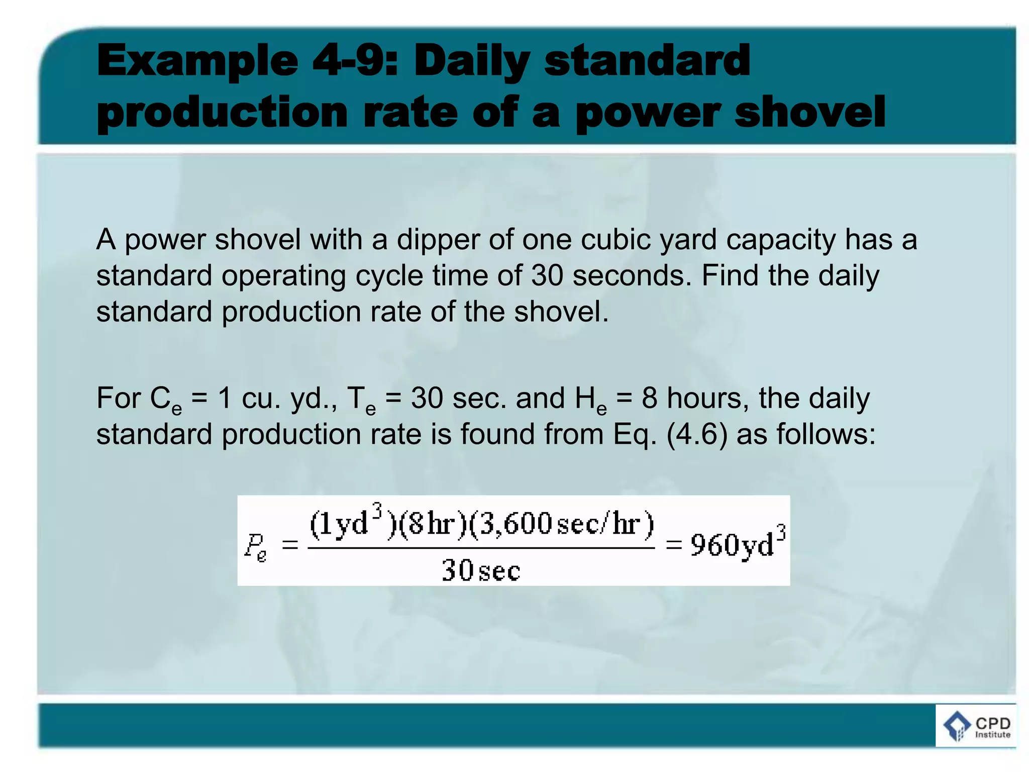 Example 4-9: Daily standard
production rate of a power shovel
A power shovel with a dipper of one cubic yard capacity has a
standard operating cycle time of 30 seconds. Find the daily
standard production rate of the shovel.
For Ce = 1 cu. yd., Te = 30 sec. and He = 8 hours, the daily
standard production rate is found from Eq. (4.6) as follows:
 