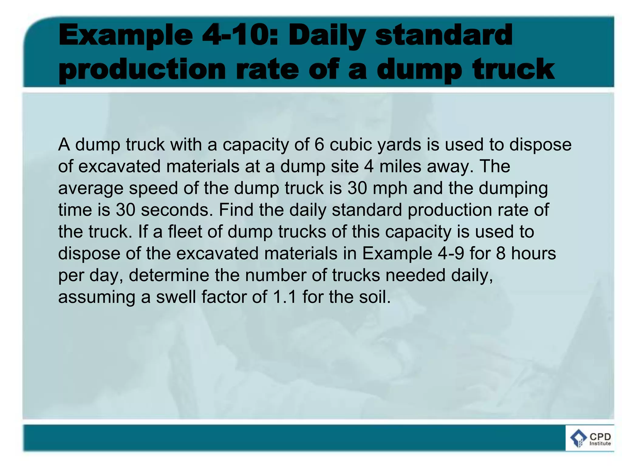 Example 4-10: Daily standard
production rate of a dump truck
A dump truck with a capacity of 6 cubic yards is used to dispose
of excavated materials at a dump site 4 miles away. The
average speed of the dump truck is 30 mph and the dumping
time is 30 seconds. Find the daily standard production rate of
the truck. If a fleet of dump trucks of this capacity is used to
dispose of the excavated materials in Example 4-9 for 8 hours
per day, determine the number of trucks needed daily,
assuming a swell factor of 1.1 for the soil.
 