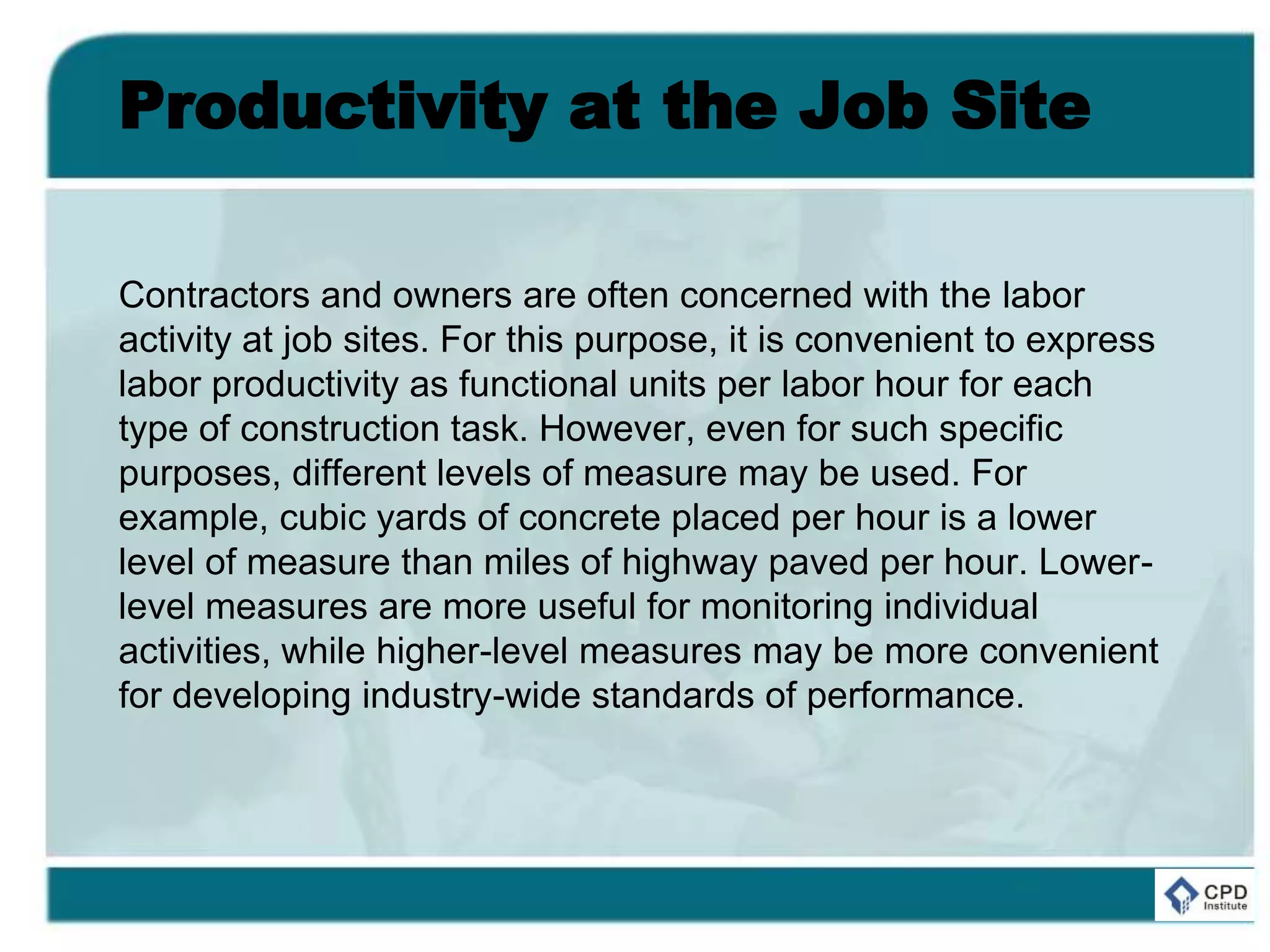 Productivity at the Job Site
Contractors and owners are often concerned with the labor
activity at job sites. For this purpose, it is convenient to express
labor productivity as functional units per labor hour for each
type of construction task. However, even for such specific
purposes, different levels of measure may be used. For
example, cubic yards of concrete placed per hour is a lower
level of measure than miles of highway paved per hour. Lower-
level measures are more useful for monitoring individual
activities, while higher-level measures may be more convenient
for developing industry-wide standards of performance.
 