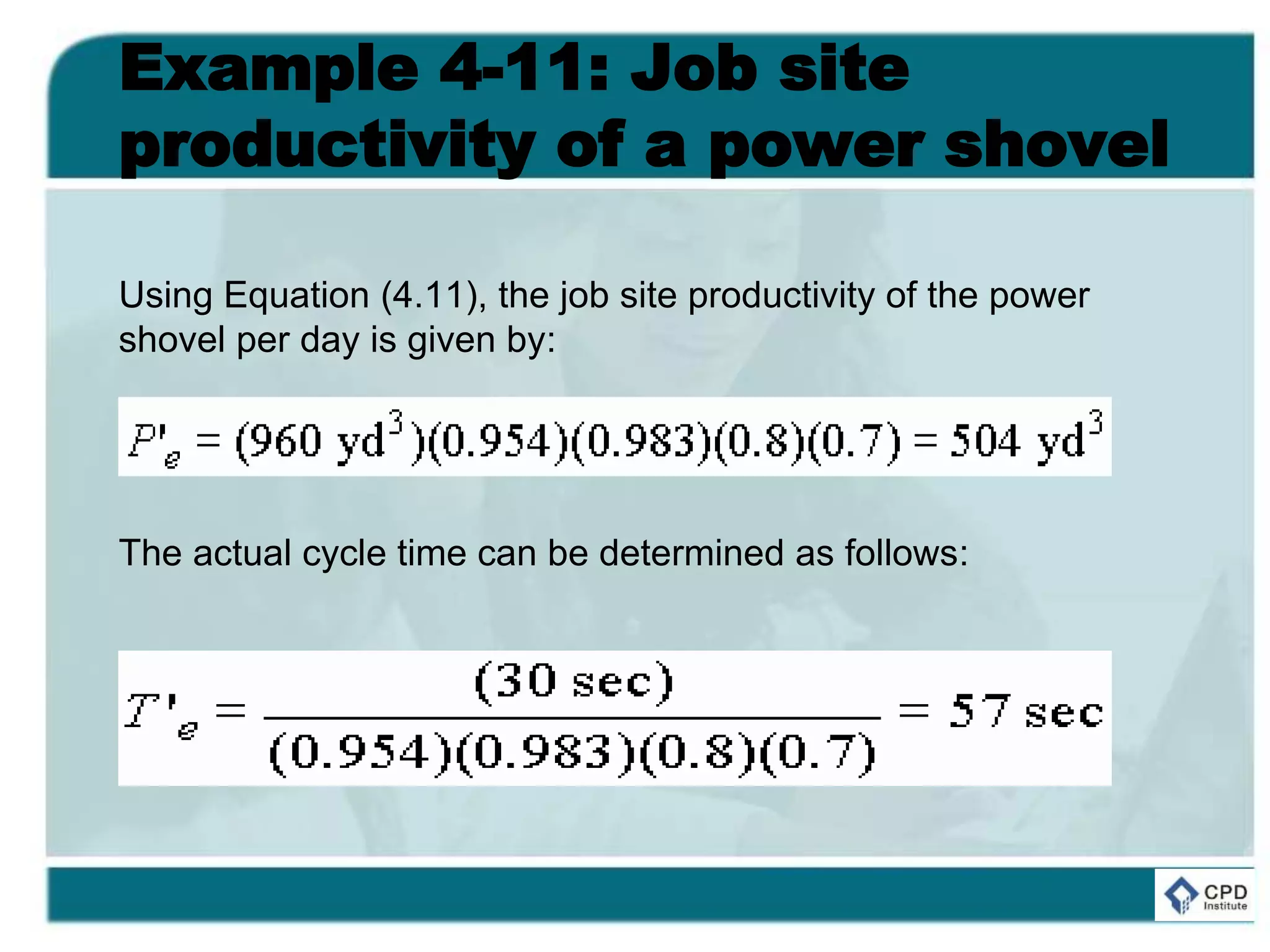 Example 4-11: Job site
productivity of a power shovel
Using Equation (4.11), the job site productivity of the power
shovel per day is given by:
The actual cycle time can be determined as follows:
 
