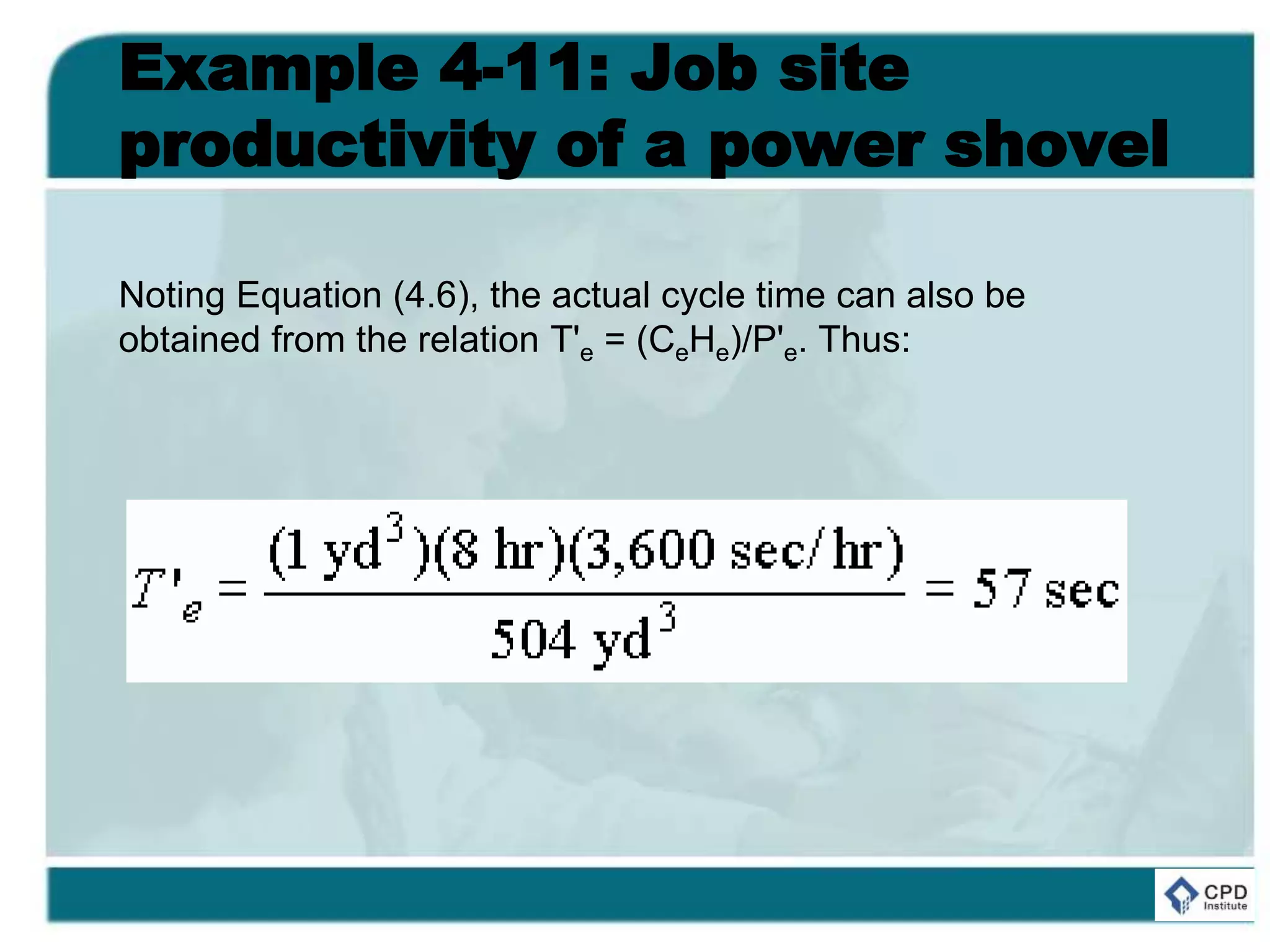 Example 4-11: Job site
productivity of a power shovel
Noting Equation (4.6), the actual cycle time can also be
obtained from the relation T'e = (CeHe)/P'e. Thus:
 