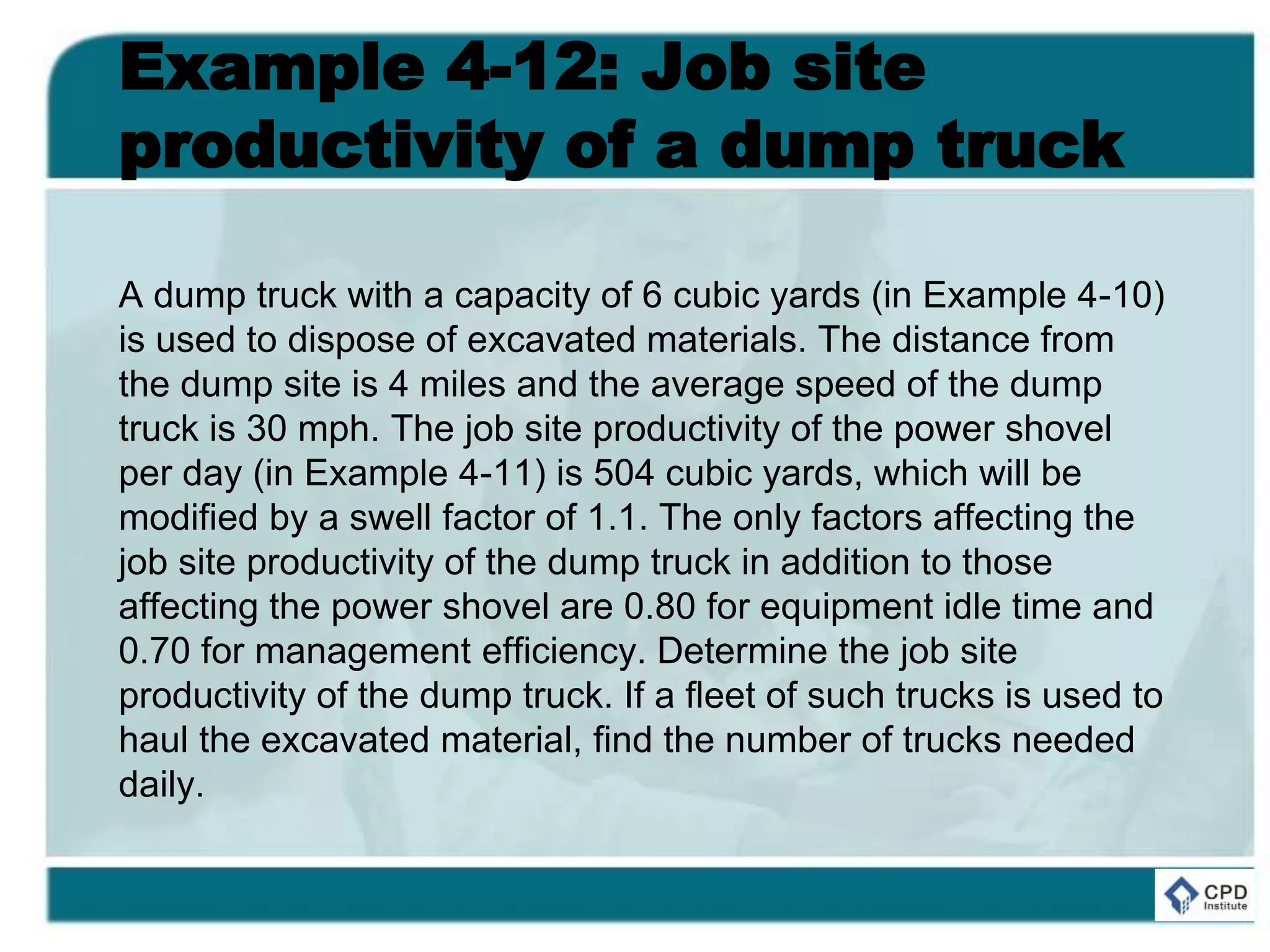 Example 4-12: Job site
productivity of a dump truck
A dump truck with a capacity of 6 cubic yards (in Example 4-10)
is used to dispose of excavated materials. The distance from
the dump site is 4 miles and the average speed of the dump
truck is 30 mph. The job site productivity of the power shovel
per day (in Example 4-11) is 504 cubic yards, which will be
modified by a swell factor of 1.1. The only factors affecting the
job site productivity of the dump truck in addition to those
affecting the power shovel are 0.80 for equipment idle time and
0.70 for management efficiency. Determine the job site
productivity of the dump truck. If a fleet of such trucks is used to
haul the excavated material, find the number of trucks needed
daily.
 