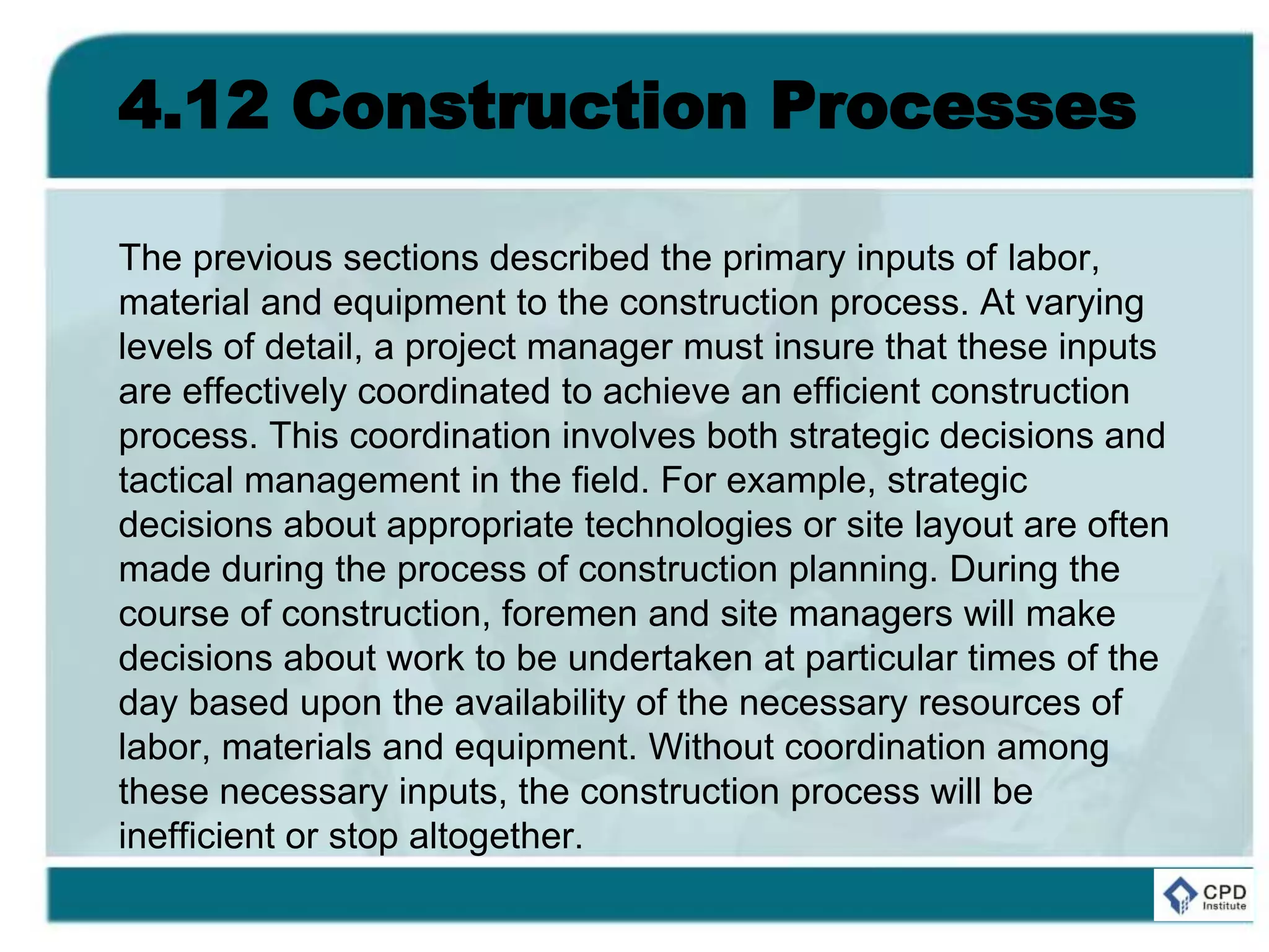 4.12 Construction Processes
The previous sections described the primary inputs of labor,
material and equipment to the construction process. At varying
levels of detail, a project manager must insure that these inputs
are effectively coordinated to achieve an efficient construction
process. This coordination involves both strategic decisions and
tactical management in the field. For example, strategic
decisions about appropriate technologies or site layout are often
made during the process of construction planning. During the
course of construction, foremen and site managers will make
decisions about work to be undertaken at particular times of the
day based upon the availability of the necessary resources of
labor, materials and equipment. Without coordination among
these necessary inputs, the construction process will be
inefficient or stop altogether.
 