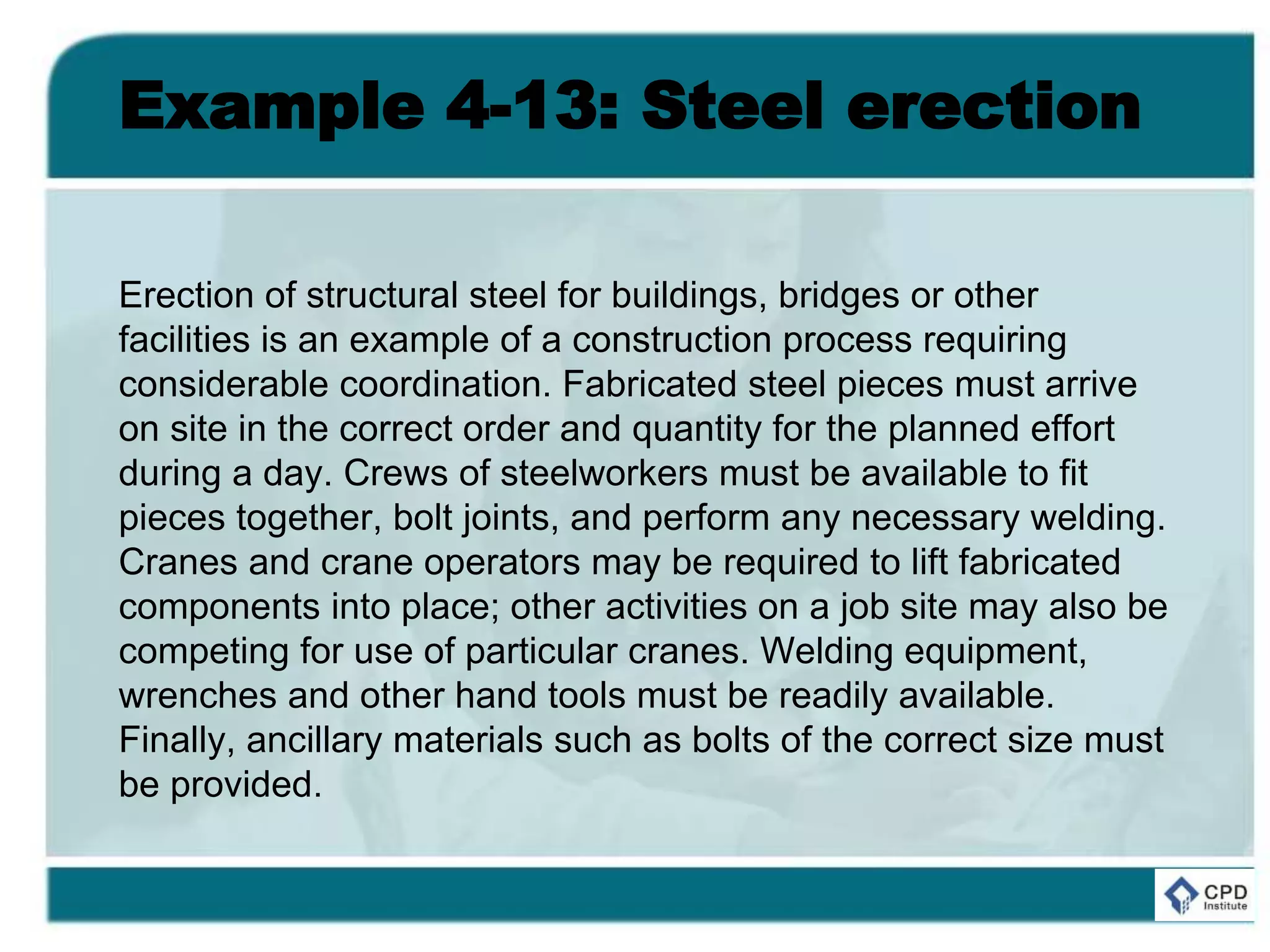 Example 4-13: Steel erection
Erection of structural steel for buildings, bridges or other
facilities is an example of a construction process requiring
considerable coordination. Fabricated steel pieces must arrive
on site in the correct order and quantity for the planned effort
during a day. Crews of steelworkers must be available to fit
pieces together, bolt joints, and perform any necessary welding.
Cranes and crane operators may be required to lift fabricated
components into place; other activities on a job site may also be
competing for use of particular cranes. Welding equipment,
wrenches and other hand tools must be readily available.
Finally, ancillary materials such as bolts of the correct size must
be provided.
 