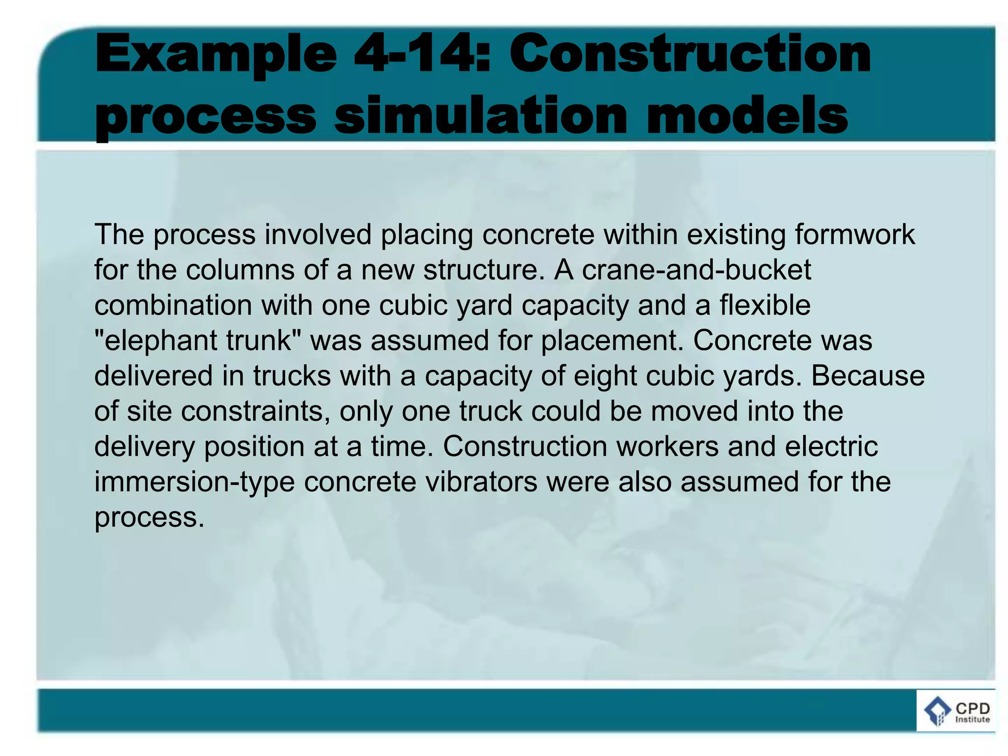 Example 4-14: Construction
process simulation models
The process involved placing concrete within existing formwork
for the columns of a new structure. A crane-and-bucket
combination with one cubic yard capacity and a flexible
"elephant trunk" was assumed for placement. Concrete was
delivered in trucks with a capacity of eight cubic yards. Because
of site constraints, only one truck could be moved into the
delivery position at a time. Construction workers and electric
immersion-type concrete vibrators were also assumed for the
process.
 