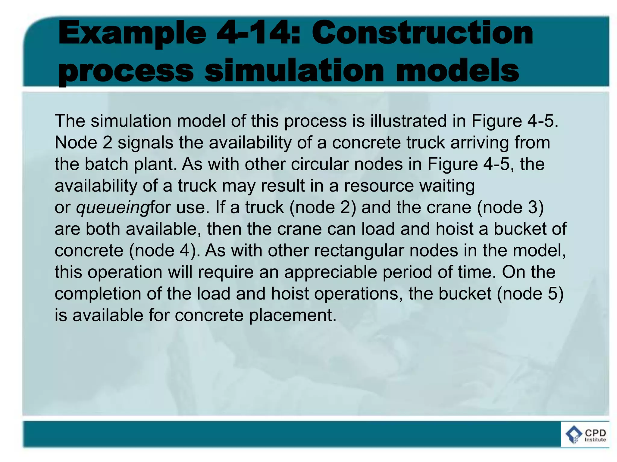 Example 4-14: Construction
process simulation models
The simulation model of this process is illustrated in Figure 4-5.
Node 2 signals the availability of a concrete truck arriving from
the batch plant. As with other circular nodes in Figure 4-5, the
availability of a truck may result in a resource waiting
or queueingfor use. If a truck (node 2) and the crane (node 3)
are both available, then the crane can load and hoist a bucket of
concrete (node 4). As with other rectangular nodes in the model,
this operation will require an appreciable period of time. On the
completion of the load and hoist operations, the bucket (node 5)
is available for concrete placement.
 
